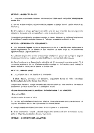 ARTICLE 3 – MODALITÉS DU JEU
3.1 Le Jeu sera accessible exclusivement sur Internet (http://www.deezer.com/) dès le 3 mai jusqu’au
10 mai 2013.
3.2 En vue de son inscription, le participant doit posséder un compte abonné Deezer (Premium ou
Premium+)
3.3 L’inscription de chaque participant est validée une fois que l’ensemble des renseignements
obligatoires demandés sur le formulaire fourni à cette fin est dûment rempli.
Sous réserve de respecter les termes et conditions du présent Règlement et d'effectuer correctement
la procédure d'inscription indiquée ci-dessus, le Participant sera valablement inscrit au Jeu.
ARTICLE 4 – DÉTERMINATION DES GAGNANTS
4.1 Pour désigner le Gagnant du Jeu, un tirage au sort aura lieu le 10 mai 2013 dans les locaux de la
Société Organisatrice par un membre de son personnel. Le même tirage au sort déterminera
également trois (3) Gagnants de réserve.
4.2 La Société Organisatrice avertira le Gagnant par email (l’email qui aura été fourni par le Gagnant
lors de sa participation au Jeu) dans un délai de 24 heures à compter de la clôture du Jeu.
4.3 Dans l’hypothèse où le Gagnant du lot prévu à l’article 5.1 demeurerait injoignable pendant 72h à
compter de la clôture du Jeu (ou si l’adresse email communiqué lors de l’inscription serait invalide), le
lot sera attribué au 1er gagnant de réserve, et ainsi de suite.
ARTICLE 5 – REMISE DU LOT
5.1 Le (1) Gagnant tiré au sort recevra un lot comprenant :
- 2 billets d’avion, aller-retour pour Barcelone, uniquement depuis les villes suivantes :
Bordeaux, Lyon, Marseille, Nantes, Nice et Paris ;
L’organisation précise du voyage sera effectuée avec le Gagnant qui sera contacté à cet effet aux
coordonnées qu’il aura fournies lors de sa participation au Jeu.
- 2 pass donnant chacun accès aux 2 jours du Cruïlla Festival (5 et 6 juillet 2013).
- Une nuit en hôtel.
La valeur unitaire du lot est de 750 €.
5.2 Les pass au Cruïlla Festival mentionnés à l’article 5.1 seront envoyées par courrier et/ou mail. Le
Gagnant devra fournir à la Société Organisatrice son adresse postale.
5.3 Il ne pourra être demandé la contre-valeur de tout ou partie du lot en espèces.
5.4 Si les circonstances l’exigent, La Société Organisatrice se réserve le droit de remplacer tout ou
partie du lot par d’autres dotations de valeur équivalente.
ARTICLE 6 – MODIFICATION ET ANNULATION
 