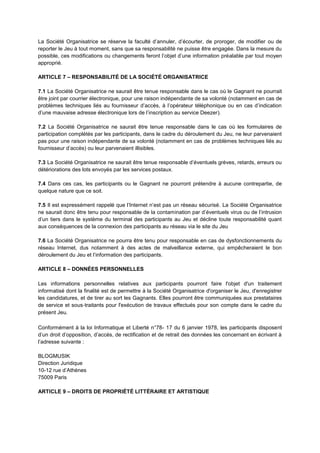 La Société Organisatrice se réserve la faculté d’annuler, d’écourter, de proroger, de modifier ou de
reporter le Jeu à tout moment, sans que sa responsabilité ne puisse être engagée. Dans la mesure du
possible, ces modifications ou changements feront l’objet d’une information préalable par tout moyen
approprié.
ARTICLE 7 – RESPONSABILITÉ DE LA SOCIÉTÉ ORGANISATRICE
7.1 La Société Organisatrice ne saurait être tenue responsable dans le cas où le Gagnant ne pourrait
être joint par courrier électronique, pour une raison indépendante de sa volonté (notamment en cas de
problèmes techniques liés au fournisseur d’accès, à l’opérateur téléphonique ou en cas d’indication
d’une mauvaise adresse électronique lors de l’inscription au service Deezer).
7.2 La Société Organisatrice ne saurait être tenue responsable dans le cas où les formulaires de
participation complétés par les participants, dans le cadre du déroulement du Jeu, ne leur parvenaient
pas pour une raison indépendante de sa volonté (notamment en cas de problèmes techniques liés au
fournisseur d’accès) ou leur parvenaient illisibles.
7.3 La Société Organisatrice ne saurait être tenue responsable d’éventuels grèves, retards, erreurs ou
détériorations des lots envoyés par les services postaux.
7.4 Dans ces cas, les participants ou le Gagnant ne pourront prétendre à aucune contrepartie, de
quelque nature que ce soit.
7.5 Il est expressément rappelé que l’Internet n’est pas un réseau sécurisé. La Société Organisatrice
ne saurait donc être tenu pour responsable de la contamination par d’éventuels virus ou de l’intrusion
d’un tiers dans le système du terminal des participants au Jeu et décline toute responsabilité quant
aux conséquences de la connexion des participants au réseau via le site du Jeu
7.6 La Société Organisatrice ne pourra être tenu pour responsable en cas de dysfonctionnements du
réseau Internet, dus notamment à des actes de malveillance externe, qui empêcheraient le bon
déroulement du Jeu et l’information des participants.
ARTICLE 8 – DONNÉES PERSONNELLES
Les informations personnelles relatives aux participants pourront faire l'objet d'un traitement
informatisé dont la finalité est de permettre à la Société Organisatrice d'organiser le Jeu, d'enregistrer
les candidatures, et de tirer au sort les Gagnants. Elles pourront être communiquées aux prestataires
de service et sous‐traitants pour l'exécution de travaux effectués pour son compte dans le cadre du
présent Jeu.
Conformément à la loi Informatique et Liberté n°78- 17 du 6 janvier 1978, les participants disposent
d’un droit d’opposition, d’accès, de rectification et de retrait des données les concernant en écrivant à
l’adresse suivante :
BLOGMUSIK
Direction Juridique
10-12 rue d’Athènes
75009 Paris
ARTICLE 9 – DROITS DE PROPRIÉTÉ LITTÉRAIRE ET ARTISTIQUE
 