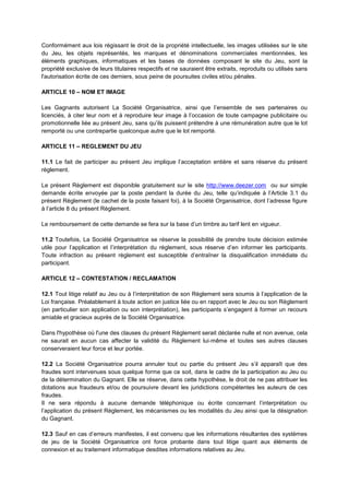 Conformément aux lois régissant le droit de la propriété intellectuelle, les images utilisées sur le site
du Jeu, les objets représentés, les marques et dénominations commerciales mentionnées, les
éléments graphiques, informatiques et les bases de données composant le site du Jeu, sont la
propriété exclusive de leurs titulaires respectifs et ne sauraient être extraits, reproduits ou utilisés sans
l'autorisation écrite de ces derniers, sous peine de poursuites civiles et/ou pénales.
ARTICLE 10 – NOM ET IMAGE
Les Gagnants autorisent La Société Organisatrice, ainsi que l’ensemble de ses partenaires ou
licenciés, à citer leur nom et à reproduire leur image à l’occasion de toute campagne publicitaire ou
promotionnelle liée au présent Jeu, sans qu’ils puissent prétendre à une rémunération autre que le lot
remporté ou une contrepartie quelconque autre que le lot remporté.
ARTICLE 11 – REGLEMENT DU JEU
11.1 Le fait de participer au présent Jeu implique l’acceptation entière et sans réserve du présent
règlement.
Le présent Règlement est disponible gratuitement sur le site http://www.deezer.com ou sur simple
demande écrite envoyée par la poste pendant la durée du Jeu, telle qu’indiquée à l’Article 3.1 du
présent Règlement (le cachet de la poste faisant foi), à la Société Organisatrice, dont l’adresse figure
à l’article 8 du présent Règlement.
Le remboursement de cette demande se fera sur la base d’un timbre au tarif lent en vigueur.
11.2 Toutefois, La Société Organisatrice se réserve la possibilité de prendre toute décision estimée
utile pour l’application et l’interprétation du règlement, sous réserve d’en informer les participants.
Toute infraction au présent règlement est susceptible d’entraîner la disqualification immédiate du
participant.
ARTICLE 12 – CONTESTATION / RECLAMATION
12.1 Tout litige relatif au Jeu ou à l’interprétation de son Règlement sera soumis à l’application de la
Loi française. Préalablement à toute action en justice liée ou en rapport avec le Jeu ou son Règlement
(en particulier son application ou son interprétation), les participants s’engagent à former un recours
amiable et gracieux auprès de la Société Organisatrice.
Dans l'hypothèse où l'une des clauses du présent Règlement serait déclarée nulle et non avenue, cela
ne saurait en aucun cas affecter la validité du Règlement lui‐même et toutes ses autres clauses
conserveraient leur force et leur portée.
12.2 La Société Organisatrice pourra annuler tout ou partie du présent Jeu s’il apparaît que des
fraudes sont intervenues sous quelque forme que ce soit, dans le cadre de la participation au Jeu ou
de la détermination du Gagnant. Elle se réserve, dans cette hypothèse, le droit de ne pas attribuer les
dotations aux fraudeurs et/ou de poursuivre devant les juridictions compétentes les auteurs de ces
fraudes.
Il ne sera répondu à aucune demande téléphonique ou écrite concernant l’interprétation ou
l’application du présent Règlement, les mécanismes ou les modalités du Jeu ainsi que la désignation
du Gagnant.
12.3 Sauf en cas d’erreurs manifestes, il est convenu que les informations résultantes des systèmes
de jeu de la Société Organisatrice ont force probante dans tout litige quant aux éléments de
connexion et au traitement informatique desdites informations relatives au Jeu.
 