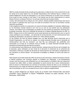 12.4 Sur simple demande écrite envoyée par la poste dans un délai de deux mois suivant la fin du Jeu
(le cachet de la poste faisant foi) à la Société Organisatrice dont l’adresse figure à l’article 8 du
présent Règlement, les frais de participation au Jeu seront remboursés sur la base d’une connexion
d’une durée de deux minutes au tarif réduit. Il est précisé que les frais d’abonnement au service
Deezer Premium ou Deezer Premium+ ne sont pas concernés par le présent Article.
L’auteur de la demande devra indiquer son nom, prénom, adresse postale et électronique ainsi que le
Jeu auquel il a participé ainsi que le jour et la date de connexion et le nom du fournisseur d’accès
internet le cas échéant.
Il devra également joindre à sa demande une copie de la facture détaillée de l’opérateur téléphonique
ou du fournisseur d’accès internet à son nom (ou au nom de ses parents pour les participants
mineurs, sous réserve que la participation au présent Jeu soit ouverte aux personnes mineures) pour
la période concernée, ainsi qu’un justificatif de domicile et un Relevé d'Identité Bancaire (ou RIP, ou
RICE). Chaque envoi ne doit comprendre qu'une seule demande de remboursement, pour un seul et
unique participant (une enveloppe : une demande de remboursement). Un seul remboursement sera
accepté par participation, par personne (même nom, même adresse postale).
Le cas échéant, les frais de timbres engagés pour une telle demande seront remboursés par la
Société Organisatrice, au tarif lent en vigueur, sur simple demande formulée dans la demande de
remboursement des frais de connexion. Les frais liés aux photocopies des justificatifs sont
remboursés sur la base de 15 centimes d'euro le feuillet, sur simple demande formulée dans la
demande de remboursement des frais de connexion.
Le remboursement sera effectué par virement bancaire, adressé dans les 60 jours de la réception de
la demande, après vérification du bien fondé de la demande et notamment de la conformité des
informations contenues à la lettre de demande de remboursement aux informations enregistrées lors
de l’inscription au service Deezer. Les demandes incomplètes ou illisibles ne seront pas prises en
compte.
Etant observé qu'en l'état actuel des offres de service et de la technique, certains fournisseurs d'accès
à Internet proposent une connexion gratuite ou forfaitaire aux internautes, il est expressément
convenu que tout accès au site s'effectuant sur une base gratuite ou forfaitaire (tels que notamment
connexion par câble, ADSL ou liaison spécialisée) ne pourra donner lieu à aucun remboursement,
dans la mesure où l'abonnement aux services du fournisseur d'accès est dans ce cas contracté par
l'internaute pour son usage de l'Internet en général et que le fait pour le participant de se connecter au
site et de participer au Jeu ne lui occasionne aucun frais ou débours supplémentaire.
12.5 Le présent Règlement est déposé auprès de la Société Civile Professionnelle Jean-Daniel
LACHKAR, Franck GOUGUET et Sylvain THOMAZON, Huissiers de justice associés, 156 rue
Montmartre, 75002 PARIS.
 