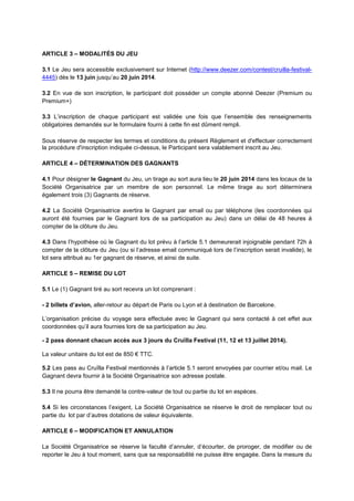 ARTICLE 3 – MODALITÉS DU JEU
3.1 Le Jeu sera accessible exclusivement sur Internet (http://www.deezer.com/contest/cruilla-festival-
4445) dès le 13 juin jusqu’au 20 juin 2014.
3.2 En vue de son inscription, le participant doit posséder un compte abonné Deezer (Premium ou
Premium+)
3.3 L’inscription de chaque participant est validée une fois que l’ensemble des renseignements
obligatoires demandés sur le formulaire fourni à cette fin est dûment rempli.
Sous réserve de respecter les termes et conditions du présent Règlement et d'effectuer correctement
la procédure d'inscription indiquée ci-dessus, le Participant sera valablement inscrit au Jeu.
ARTICLE 4 – DÉTERMINATION DES GAGNANTS
4.1 Pour désigner le Gagnant du Jeu, un tirage au sort aura lieu le 20 juin 2014 dans les locaux de la
Société Organisatrice par un membre de son personnel. Le même tirage au sort déterminera
également trois (3) Gagnants de réserve.
4.2 La Société Organisatrice avertira le Gagnant par email ou par téléphone (les coordonnées qui
auront été fournies par le Gagnant lors de sa participation au Jeu) dans un délai de 48 heures à
compter de la clôture du Jeu.
4.3 Dans l’hypothèse où le Gagnant du lot prévu à l’article 5.1 demeurerait injoignable pendant 72h à
compter de la clôture du Jeu (ou si l’adresse email communiqué lors de l’inscription serait invalide), le
lot sera attribué au 1er gagnant de réserve, et ainsi de suite.
ARTICLE 5 – REMISE DU LOT
5.1 Le (1) Gagnant tiré au sort recevra un lot comprenant :
- 2 billets d’avion, aller-retour au départ de Paris ou Lyon et à destination de Barcelone.
L’organisation précise du voyage sera effectuée avec le Gagnant qui sera contacté à cet effet aux
coordonnées qu’il aura fournies lors de sa participation au Jeu.
- 2 pass donnant chacun accès aux 3 jours du Cruïlla Festival (11, 12 et 13 juillet 2014).
La valeur unitaire du lot est de 850 € TTC.
5.2 Les pass au Cruïlla Festival mentionnés à l’article 5.1 seront envoyées par courrier et/ou mail. Le
Gagnant devra fournir à la Société Organisatrice son adresse postale.
5.3 Il ne pourra être demandé la contre-valeur de tout ou partie du lot en espèces.
5.4 Si les circonstances l’exigent, La Société Organisatrice se réserve le droit de remplacer tout ou
partie du lot par d’autres dotations de valeur équivalente.
ARTICLE 6 – MODIFICATION ET ANNULATION
La Société Organisatrice se réserve la faculté d’annuler, d’écourter, de proroger, de modifier ou de
reporter le Jeu à tout moment, sans que sa responsabilité ne puisse être engagée. Dans la mesure du
 