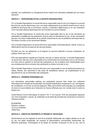 possible, ces modifications ou changements feront l’objet d’une information préalable par tout moyen
approprié.
ARTICLE 7 – RESPONSABILITÉ DE LA SOCIÉTÉ ORGANISATRICE
7.1 La Société Organisatrice ne saurait être tenue responsable dans le cas où le Gagnant ne pourrait
être joint par courrier électronique, pour une raison indépendante de sa volonté (notamment en cas de
problèmes techniques liés au fournisseur d’accès, à l’opérateur téléphonique ou en cas d’indication
d’une mauvaise adresse électronique lors de l’inscription au service Deezer).
7.2 La Société Organisatrice ne saurait être tenue responsable dans le cas où les formulaires de
participation complétés par les participants, dans le cadre du déroulement du Jeu, ne leur parvenaient
pas pour une raison indépendante de sa volonté (notamment en cas de problèmes techniques liés au
fournisseur d’accès) ou leur parvenaient illisibles.
7.3 La Société Organisatrice ne saurait être tenue responsable d’éventuels grèves, retards, erreurs ou
détériorations des lots envoyés par les services postaux.
7.4 Dans ces cas, les participants ou le Gagnant ne pourront prétendre à aucune contrepartie, de
quelque nature que ce soit.
7.5 Il est expressément rappelé que l’Internet n’est pas un réseau sécurisé. La Société Organisatrice
ne saurait donc être tenu pour responsable de la contamination par d’éventuels virus ou de l’intrusion
d’un tiers dans le système du terminal des participants au Jeu et décline toute responsabilité quant
aux conséquences de la connexion des participants au réseau via le site du Jeu
7.6 La Société Organisatrice ne pourra être tenu pour responsable en cas de dysfonctionnements du
réseau Internet, dus notamment à des actes de malveillance externe, qui empêcheraient le bon
déroulement du Jeu et l’information des participants.
ARTICLE 8 – DONNÉES PERSONNELLES
Les informations personnelles relatives aux participants pourront faire l'objet d'un traitement
informatisé dont la finalité est de permettre à la Société Organisatrice d'organiser le Jeu, d'enregistrer
les candidatures, et de tirer au sort les Gagnants. Elles pourront être communiquées aux prestataires
de service et sous‐traitants pour l'exécution de travaux effectués pour son compte dans le cadre du
présent Jeu.
Conformément à la loi Informatique et Liberté n°78- 17 du 6 janvier 1978, les participants disposent
d’un droit d’opposition, d’accès, de rectification et de retrait des données les concernant en écrivant à
l’adresse suivante :
BLOGMUSIK
Direction Juridique
10-12 rue d’Athènes
75009 Paris
ARTICLE 9 – DROITS DE PROPRIÉTÉ LITTÉRAIRE ET ARTISTIQUE
Conformément aux lois régissant le droit de la propriété intellectuelle, les images utilisées sur le site
du Jeu, les objets représentés, les marques et dénominations commerciales mentionnées, les
éléments graphiques, informatiques et les bases de données composant le site du Jeu, sont la
 
