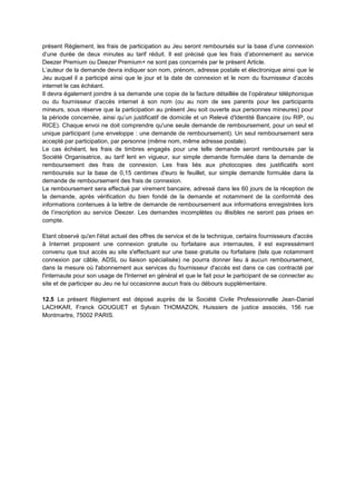 présent Règlement, les frais de participation au Jeu seront remboursés sur la base d’une connexion
d’une durée de deux minutes au tarif réduit. Il est précisé que les frais d’abonnement au service
Deezer Premium ou Deezer Premium+ ne sont pas concernés par le présent Article.
L’auteur de la demande devra indiquer son nom, prénom, adresse postale et électronique ainsi que le
Jeu auquel il a participé ainsi que le jour et la date de connexion et le nom du fournisseur d’accès
internet le cas échéant.
Il devra également joindre à sa demande une copie de la facture détaillée de l’opérateur téléphonique
ou du fournisseur d’accès internet à son nom (ou au nom de ses parents pour les participants
mineurs, sous réserve que la participation au présent Jeu soit ouverte aux personnes mineures) pour
la période concernée, ainsi qu’un justificatif de domicile et un Relevé d'Identité Bancaire (ou RIP, ou
RICE). Chaque envoi ne doit comprendre qu'une seule demande de remboursement, pour un seul et
unique participant (une enveloppe : une demande de remboursement). Un seul remboursement sera
accepté par participation, par personne (même nom, même adresse postale).
Le cas échéant, les frais de timbres engagés pour une telle demande seront remboursés par la
Société Organisatrice, au tarif lent en vigueur, sur simple demande formulée dans la demande de
remboursement des frais de connexion. Les frais liés aux photocopies des justificatifs sont
remboursés sur la base de 0,15 centimes d'euro le feuillet, sur simple demande formulée dans la
demande de remboursement des frais de connexion.
Le remboursement sera effectué par virement bancaire, adressé dans les 60 jours de la réception de
la demande, après vérification du bien fondé de la demande et notamment de la conformité des
informations contenues à la lettre de demande de remboursement aux informations enregistrées lors
de l’inscription au service Deezer. Les demandes incomplètes ou illisibles ne seront pas prises en
compte.
Etant observé qu'en l'état actuel des offres de service et de la technique, certains fournisseurs d'accès
à Internet proposent une connexion gratuite ou forfaitaire aux internautes, il est expressément
convenu que tout accès au site s'effectuant sur une base gratuite ou forfaitaire (tels que notamment
connexion par câble, ADSL ou liaison spécialisée) ne pourra donner lieu à aucun remboursement,
dans la mesure où l'abonnement aux services du fournisseur d'accès est dans ce cas contracté par
l'internaute pour son usage de l'Internet en général et que le fait pour le participant de se connecter au
site et de participer au Jeu ne lui occasionne aucun frais ou débours supplémentaire.
12.5 Le présent Règlement est déposé auprès de la Société Civile Professionnelle Jean-Daniel
LACHKAR, Franck GOUGUET et Sylvain THOMAZON, Huissiers de justice associés, 156 rue
Montmartre, 75002 PARIS.
 