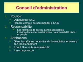 Conseil d‘administration
1.   Pouvoir
        Délégué par l’A.G
        Rendre compte de son mandat à l’A.G
2.   Responsabilité
            Les membres de bureau sont responsables
             individuellement et solidairement : responsabilité civile
             et pénale
3.   Attributions
        Gérer les affaires courantes de l’association et assure
         son fonctionnement
        Il peut élire un bureau exécutif
        Il se compose de :
 