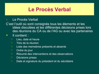 Le Procès Verbal
1.  Le Procès Verbal
C’est l’outil où sont consignés tous les élements et les
    idées discutées et les différentes décisions prises lors
    des réunions du CA ou de l’AG ou avec les partenaires
   Il contient :
        Lieu, date et heure
        Titre de la réunion
        Liste des memebres présents et absents
        Ordre du jour
        Résumé des interventions et des observations
        Décisions prises
        Date et signature du président et du sécrétaire
 