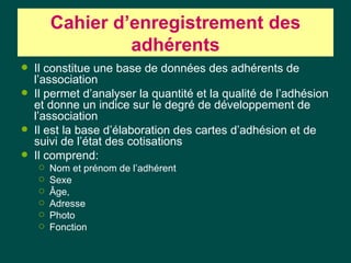 Cahier d‘enregistrement des
                 adhérents
   Il constitue une base de données des adhérents de
    l’association
   Il permet d’analyser la quantité et la qualité de l’adhésion
    et donne un indice sur le degré de développement de
    l’association
   Il est la base d’élaboration des cartes d’adhésion et de
    suivi de l’état des cotisations
   Il comprend:
       Nom et prénom de l’adhérent
       Sexe
       Âge,
       Adresse
       Photo
       Fonction
 