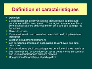 Définition et caractéristiques
   Définition
   L’association est la convention par laquelle deux ou plusieurs
    personnes mettent en commun, d’une façon permanenete, leurs
    connaisanceset leurs activitésdans un but autre que partager les
    bénéfices
   Caractéristiques
   L’association est une convention un contrat de droit privé (statut,
    inscription)
   C’est un groupement permanent
   Les personnes groupés en association doivent avoir des buts
    communs
   L’association ne peut pas partager les bénéfice entre les membres
   Les membres de l’association sont tenus de ne mettre en commun
    que leurs connaissances ou leurs activités
   Une gestion démocratique et participative
 