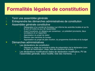 Formalités légales de constitution
1.   Tenir une assemblée générale
2.   Entreprendre les démarches administratives de constitution
    Assemblée générale constitutive
           •   Désignation d’un comité de fondateur qui informe les autorités locales et qui fix
               le jour et l’ordre du jour de l’assemblée
           •   Avant l’ouverture, on désigne par consensus : un président provisoire, deux
               scrutateurs et un rapporteur
           •   Approbation du projet de statut
           •   Élection des membres du bureau
           •   Approbation du projet de plan d’action, du programme d’activités et du budget
    Démarches administratives
          Les déclarations de constitution
           •   Déposer au siège de l’autorité la lettre de présentation de la déclaration (nom
               et objet de l’association, siège, liste des membres de bureau,..)
          Les déclarations modificatives (lettre de déclaration modificative, PV de
           l’assemblée générale, statut modifié, liste des membres, …)
 