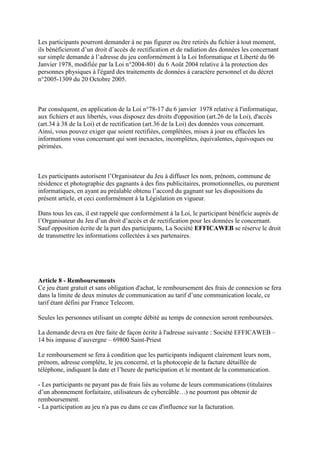 Les participants pourront demander à ne pas figurer ou être retirés du fichier à tout moment,
ils bénéficieront d’un droit d’accès de rectification et de radiation des données les concernant
sur simple demande à l’adresse du jeu conformément à la Loi Informatique et Liberté du 06
Janvier 1978, modifiée par la Loi n°2004-801 du 6 Août 2004 relative à la protection des
personnes physiques à l'égard des traitements de données à caractère personnel et du décret
n°2005-1309 du 20 Octobre 2005.



Par conséquent, en application de la Loi n°78-17 du 6 janvier 1978 relative à l'informatique,
aux fichiers et aux libertés, vous disposez des droits d'opposition (art.26 de la Loi), d'accès
(art.34 à 38 de la Loi) et de rectification (art.36 de la Loi) des données vous concernant.
Ainsi, vous pouvez exiger que soient rectifiées, complétées, mises à jour ou effacées les
informations vous concernant qui sont inexactes, incomplètes, équivalentes, équivoques ou
périmées.



Les participants autorisent l’Organisateur du Jeu à diffuser les nom, prénom, commune de
résidence et photographie des gagnants à des fins publicitaires, promotionnelles, ou purement
informatiques, en ayant au préalable obtenu l’accord du gagnant sur les dispositions du
présent article, et ceci conformément à la Législation en vigueur.

Dans tous les cas, il est rappelé que conformément à la Loi, le participant bénéficie auprès de
l’Organisateur du Jeu d’un droit d’accès et de rectification pour les données le concernant.
Sauf opposition écrite de la part des participants, La Société EFFICAWEB se réserve le droit
de transmettre les informations collectées à ses partenaires.




Article 8 - Remboursements
Ce jeu étant gratuit et sans obligation d'achat, le remboursement des frais de connexion se fera
dans la limite de deux minutes de communication au tarif d’une communication locale, ce
tarif étant défini par France Telecom.

Seules les personnes utilisant un compte débité au temps de connexion seront remboursées.

La demande devra en être faite de façon écrite à l'adresse suivante : Société EFFICAWEB –
14 bis impasse d’auvergne – 69800 Saint-Priest

Le remboursement se fera à condition que les participants indiquent clairement leurs nom,
prénom, adresse complète, le jeu concerné, et la photocopie de la facture détaillée de
téléphone, indiquant la date et l’heure de participation et le montant de la communication.

- Les participants ne payant pas de frais liés au volume de leurs communications (titulaires
d’un abonnement forfaitaire, utilisateurs de cybercâble…) ne pourront pas obtenir de
remboursement.
- La participation au jeu n'a pas eu dans ce cas d'influence sur la facturation.
 