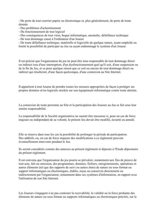 - De perte de tout courrier papier ou électronique et, plus généralement, de perte de toute
donnée
- Des problèmes d'acheminement
- Du fonctionnement de tout logiciel
- Des conséquences de tout virus, bogue informatique, anomalie, défaillance technique
- De tout dommage causé à l'ordinateur d'un Joueur
- De toute défaillance technique, matérielle et logicielle de quelque nature, ayant empêché ou
limité la possibilité de participer au Jeu ou ayant endommagé le système d'un Joueur.



Il est précisé que l'organisateur du jeu ne peut être tenu responsable de tout dommage direct
ou indirect issu d'une interruption, d'un dysfonctionnement quel qu'il soit, d'une suspension ou
de la fin du Jeu, et ce pour quelque raison que ce soit ou encore de tout dommage direct ou
indirect qui résulterait, d'une façon quelconque, d'une connexion au Site Internet.



Il appartient à tout Joueur de prendre toutes les mesures appropriées de façon à protéger ses
propres données et/ou logiciels stockés sur son équipement informatique contre toute atteinte.



La connexion de toute personne au Site et la participation des Joueurs au Jeu se fait sous leur
entière responsabilité.

La responsabilité de la Société organisatrice ne saurait être encourue si, pour un cas de force
majeure ou indépendant de sa volonté, le présent Jeu devait être modifié, écourté ou annulé.



Elle se réserve dans tous les cas la possibilité de prolonger la période de participation.
Des additifs, ou, en cas de force majeure des modifications à ce règlement peuvent
éventuellement intervenir pendant le Jeu.

Ils seront considérés comme des annexes au présent règlement et déposés à l'Etude dépositaire
du présent règlement.

Il est convenu que l'organisateur du jeu pourra se prévaloir, notamment aux fins de preuve de
tout acte, fait ou omission, des programmes, données, fichiers, enregistrements, opérations et
autres éléments (tel que des rapports de suivi ou autres états) de nature ou sous format ou
support informatiques ou électroniques, établis, reçus ou conservés directement ou
indirectement par l'organisateur, notamment dans ses systèmes d'information, en rapport avec
l'utilisation de son Site Internet.



Les Joueurs s'engagent à ne pas contester la recevabilité, la validité ou la force probante des
éléments de nature ou sous format ou supports informatiques ou électroniques précités, sur le
 