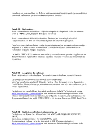 Le présent Jeu sera annulé en cas de force majeure, sans que les participants ou gagnant soient
en droit de réclamer un quelconque dédommagement à ce titre.




Article 10 - Réclamations
Toute contestation ou réclamation à ce jeu ne sera prise en compte que si elle est adressée
avant le 7 MARS 2011, le cachet de la poste faisant foi.

Toute contestation ou réclamation devra être formulée par lettre simple adressée à
l’organisateur du jeu dont les coordonnées figurent à l’article 1 ou par @mail.

Cette lettre devra indiquer la date précise de participation au jeu, les coordonnées complètes
du joueur et le motif exact de la contestation. Aucun autre mode de contestation ou de
réclamation ne pourra être pris en compte.

La Société EFFICAWEB sera seule souveraine pour trancher toute question d'application ou
d'interprétation du règlement ou en cas de lacune de celui-ci à l'occasion du déroulement du
présent jeu.




Article 11 – Acceptation du règlement
Toute participation à ce jeu implique l’acceptation pure et simple du présent règlement.

Les enregistrements électroniques effectués sur le site Internet:
http://www.marketing-etudiant.fr désigné à l’article 1 font foi jusqu´à preuve du contraire.
Les difficultés d’interprétation qui pourraient survenir seront tranchées souverainement par la
société organisatrice.

Ce règlement est consultable en ligne via le site Internet de la SCP d’huissiers de justice :
www.huissiers-lyon-31grenette.com ou bien pourra être fourni sur simple demande écrite
(frais de timbres remboursés sur demande, au tarif postal en vigueur, une seule demande par
foyer pendant la durée du jeu) à EFFICAWEB 14 bis impasse d’auvergne 69800 Saint-Priest




Article 12 - Dépôt et consultation du règlement de jeu
Ce règlement est déposé chez Maîtres MOLHO, MASSART, MISRAHI, RIBOULET,
BRUN,
huissiers de justice associés 31 rue Grenette 69002 Lyon
Il est consultable en ligne via le site Internet de la SCP d’huissiers de justice :
www.huissiers-lyon-31grenette.com ou bien pourra être fourni sur simple demande écrite
 