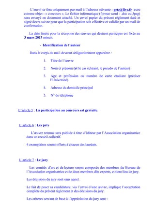 L’envoi se fera uniquement par mail à l’adresse suivante : getz@live.fr avec
    comme objet : « concours ». Le fichier informatique (format word - .doc ou Jpeg)
    sera envoyé en document attaché. Un envoi papier du présent règlement daté et
    signé devra suivre pour que la participation soit effective et validée par un mail de
    confirmation.

       La date limite pour la réception des œuvres qui désirent participer est fixée au
    3 mars 2013 minuit.

               - Identification de l’auteur

        Dans le corps du mail devront obligatoirement apparaître :

                  1.     Titre de l’œuvre

                  2.     Nom et prénom (et le cas échéant, le pseudo de l’auteur)

                  3.     Age et profession ou numéro de carte étudiant (préciser
                         l’Université)

                  4.     Adresse du domicile principal

                  5.     N° de téléphone



L’article 5 : La participation au concours est gratuite.



L’article 6 : Les prix

        L’œuvre retenue sera publiée à titre d’éditeur par l’Association organisatrice
     dans un recueil collectif.

     4 exemplaires seront offerts à chacun des lauréats.



L’article 7 : Le jury

       Les comités d’art et de lecture seront composés des membres du Bureau de
     l’Association organisatrice et de deux membres dits experts, et tient lieu de jury.

     Les décisions du jury sont sans appel.

     Le fait de poser sa candidature, via l’envoi d’une œuvre, implique l’acceptation
     complète du présent règlement et des décisions du jury.

     Les critères servant de base à l’appréciation du jury sont :
 