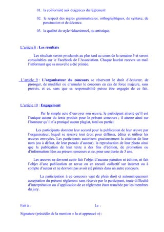 01. la conformité aux exigences du règlement

           02. le respect des règles grammaticales, orthographiques, de syntaxe, de
               ponctuation et de décence.

           03. la qualité du style rédactionnel, ou artistique.



L’article 8 : Les résultats

         Les résultats seront proclamés au plus tard au cours de la semaine 5 et seront
     consultables sur le Facebook de l’Association. Chaque lauréat recevra un mail
     l’informant que sa nouvelle a été primée.



L’article 9 : L’organisateur du concours se réservent le droit d’écourter, de
     proroger, de modifier ou d’annuler le concours en cas de force majeure, sans
     préavis, et ce, sans que sa responsabilité puisse être engagée de ce fait.



L’article 10 : Engagement

             Par le simple acte d’envoyer son œuvre, le participant atteste qu’il est
     l’unique auteur du texte produit pour le présent concours ; il atteste ainsi sur
     l’honneur qu’il n’a pratiqué aucun plagiat, total ou partiel.

          Les participants donnent leur accord pour la publication de leur œuvre par
     l’organisateur, lequel se réserve tout droit pour diffuser, éditer et utiliser les
     œuvres envoyées. Les participants autorisent gracieusement la citation de leur
     nom (ou à défaut, de leur pseudo d’auteur), la reproduction de leur photo ainsi
     que la publication de leur texte à des fins d’édition, de promotion ou
     d’information liées au présent concours et ce, pour une durée de 3 ans.

         Les œuvres ne devront avoir fait l’objet d’aucune parution ni édition, ni fait
     l’objet d’une publication en revue ou en recueil collectif sur internet ou à
     compte d’auteur et ne devront pas avoir été primés dans un autre concours.

              La participation à ce concours vaut de plein droit et automatiquement
     acceptation du présent règlement sans réserve par le participant, toute difficulté
     d’interprétation ou d’application de ce règlement étant tranchée par les membres
     du jury.



Fait à :                                            Le :

Signature (précédée de la mention « lu et approuvé ») :
 