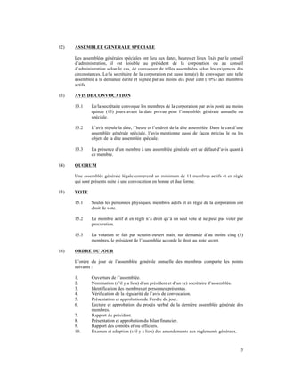 12)   ASSEMBLÉE GÉNÉRALE SPÉCIALE

      Les assemblées générales spéciales ont lieu aux dates, heures et lieux fixés par le conseil
      d’administration, il est loisible au président de la corporation ou au conseil
      d’administration selon le cas, de convoquer de telles assemblées selon les exigences des
      circonstances. Le/la secrétaire de la corporation est aussi tenu(e) de convoquer une telle
      assemblée à la demande écrite et signée par au moins dix pour cent (10%) des membres
      actifs.

13)   AVIS DE CONVOCATION

      13.1     Le/la secrétaire convoque les membres de la corporation par avis posté au moins
               quinze (15) jours avant la date prévue pour l’assemblée générale annuelle ou
               spéciale.

      13.2     L’avis stipule la date, l’heure et l’endroit de la dite assemblée. Dans le cas d’une
               assemblée générale spéciale, l’avis mentionne aussi de façon précise le ou les
               objets de la dite assemblée spéciale.

      13.3     La présence d’un membre à une assemblée générale sert de défaut d’avis quant à
               ce membre.

14)   QUORUM

      Une assemblée générale légale comprend un minimum de 11 membres actifs et en règle
      qui sont présents suite à une convocation en bonne et due forme.

15)   VOTE

      15.1     Seules les personnes physiques, membres actifs et en règle de la corporation ont
               droit de vote.

      15.2     Le membre actif et en règle n’a droit qu’à un seul vote et ne peut pas voter par
               procuration.

      15.3     La votation se fait par scrutin ouvert mais, sur demande d’au moins cinq (5)
               membres, le président de l’assemblée accorde le droit au vote secret.

16)   ORDRE DU JOUR

      L’ordre du jour de l’assemblée générale annuelle des membres comporte les points
      suivants :

      1.       Ouverture de l’assemblée.
      2.       Nomination (s’il y a lieu) d’un président et d’un (e) secrétaire d’assemblée.
      3.       Identification des membres et personnes présentes.
      4.       Vérification de la régularité de l’avis de convocation.
      5.       Présentation et approbation de l’ordre du jour.
      6.       Lecture et approbation du procès verbal de la dernière assemblée générale des
               membres.
      7.       Rapport du président.
      8.       Présentation et approbation du bilan financier.
      9.       Rapport des comités et/ou officiers.
      10.      Examen et adoption (s’il y a lieu) des amendements aux règlements généraux.



                                                                                                 3
 