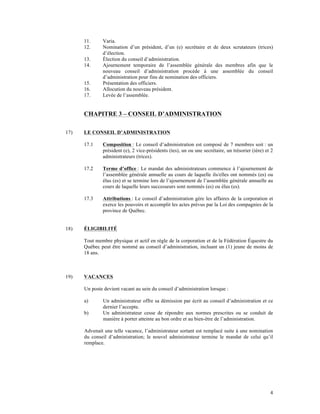 11.     Varia.
      12.     Nomination d’un président, d’un (e) secrétaire et de deux scrutateurs (trices)
              d’élection.
      13.     Élection du conseil d’administration.
      14.     Ajournement temporaire de l’assemblée générale des membres afin que le
              nouveau conseil d’administration procède à une assemblée du conseil
              d’administration pour fins de nomination des officiers.
      15.     Présentation des officiers.
      16.     Allocution du nouveau président.
      17.     Levée de l’assemblée.


      CHAPITRE 3 – CONSEIL D’ADMINISTRATION

17)   LE CONSEIL D’ADMINISTRATION

      17.1    Composition : Le conseil d’administration est composé de 7 membres soit : un
              président (e), 2 vice-présidents (tes), un ou une secrétaire, un trésorier (ière) et 2
              administrateurs (trices).

      17.2    Terme d’office : Le mandat des administrateurs commence à l’ajournement de
              l’assemblée générale annuelle au cours de laquelle ils/elles ont nommés (es) ou
              élus (es) et se termine lors de l’ajournement de l’assemblée générale annuelle au
              cours de laquelle leurs successeurs sont nommés (es) ou élus (es).

      17.3    Attributions : Le conseil d’administration gère les affaires de la corporation et
              exerce les pouvoirs et accomplit les actes prévus par la Loi des compagnies de la
              province de Québec.


18)   ÉLIGIBILITÉ

      Tout membre physique et actif en règle de la corporation et de la Fédération Équestre du
      Québec peut être nommé au conseil d’administration, incluant un (1) jeune de moins de
      18 ans.



19)   VACANCES

      Un poste devient vacant au sein du conseil d’administration lorsque :

      a)      Un administrateur offre sa démission par écrit au conseil d’administration et ce
              dernier l’accepte.
      b)      Un administrateur cesse de répondre aux normes prescrites ou se conduit de
              manière à porter atteinte au bon ordre et au bien-être de l’administration.

      Advenait une telle vacance, l’administrateur sortant est remplacé suite à une nomination
      du conseil d’administration; le nouvel administrateur termine le mandat de celui qu’il
      remplace.




                                                                                                  4
 