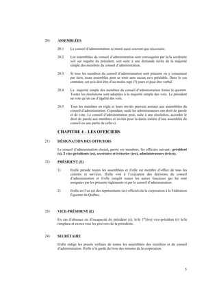 20)   ASSEMBLÉES

      20.1    Le conseil d’administration se réunit aussi souvent que nécessaire.

      20.2    Les assemblées du conseil d’administration sont convoquées par le/la secrétaire
              soit sur requête du président, soit suite à une demande écrite de la majorité
              simple des membres du conseil d’administration.

      20.3    Si tous les membres du conseil d’administration sont présents ou y consentent
              par écrit, toute assemblée peut se tenir sans aucun avis préalable. Dans le cas
              contraire, cet avis doit être d’au moins sept (7) jours et peut être verbal.

      20.4    La majorité simple des membres du conseil d’administration forme le quorum.
              Toutes les résolutions sont adoptées à la majorité simple des voix. Le président
              ne vote qu’en cas d’égalité des voix.

      20.5    Tous les membres en règle et leurs invités peuvent assister aux assemblées du
              conseil d’administration. Cependant, seuls les administrateurs ont droit de parole
              et de vote. Le conseil d’administration peut, suite à une résolution, accorder le
              droit de parole aux membres et invités pour la durée entière d’une assemblée du
              conseil ou une partie de celle-ci.

      CHAPITRE 4 – LES OFFICIERS

21)   DÉSIGNATION DES OFFICIERS

      Le conseil d’administration choisit, parmi ses membres, les officiers suivant : président
      (e), 2 vice-présidents (es), secrétaire et trésorier (ère), administrateurs (trices).

22)   PRÉSIDENT (E)

      1)      Il/elle préside toutes les assemblées et il/elle est membre d’office de tous les
              comités et services. Il/elle voit à l’exécution des décisions du conseil
              d’administration et il/elle remplit toutes les autres fonctions qui lui sont
              assignées par les présents règlements et par le conseil d’administration.

      2)      Il/elle est l’un (e) des représentants (es) officiels de la corporation à la Fédération
              Équestre du Québec.



23)   VICE-PRÉSIDENT (E)

      En cas d’absence ou d’incapacité du président (e), le/la 1er(ère) vice-président (e) le/la
      remplace et exerce tous les pouvoirs de la présidente.


24)   SECRÉTAIRE

      Il/elle rédige les procès verbaux de toutes les assemblées des membres et du conseil
      d’administration. Il/elle a la garde du livre des minutes de la corporation.




                                                                                                   5
 