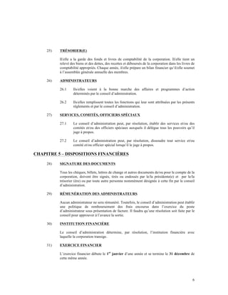 25)   TRÉSORIER(E)

           Il/elle a la garde des fonds et livres de comptabilité de la corporation. Il/elle tient un
           relevé des biens et des dettes, des recettes et déboursés de la corporation dans les livres de
           comptabilité appropriés. Chaque année, il/elle prépare un bilan financier qu’il/elle soumet
           à l’assemblée générale annuelle des membres.

     26)   ADMINISTRATEURS

           26.1     Ils/elles voient à la bonne marche des affaires et programmes d’action
                    déterminés par le conseil d’administration.

           26.2     Ils/elles remplissent toutes les fonctions qui leur sont attribuées par les présents
                    règlements et par le conseil d’administration.

     27)   SERVICES, COMITÉS, OFFICIERS SPÉCIAUX

           27.1     Le conseil d’administration peut, par résolution, établir des services et/ou des
                    comités et/ou des officiers spéciaux auxquels il délègue tous les pouvoirs qu’il
                    juge à propos.

           27.2     Le conseil d’administration peut, par résolution, dissoudre tout service et/ou
                    comité et/ou officier spécial lorsqu’il le juge à propos.

CHAPITRE 5 – DISPOSITIONS FINANCIÈRES

     28)   SIGNATURE DES DOCUMENTS

           Tous les chèques, billets, lettres de change et autres documents de/ou pour le compte de la
           corporation, doivent être signés, tirés ou endossés par le/la présidente(e) et par le/la
           trésorier (ère) ou par toute autre personne nommément désignée à cette fin par le conseil
           d’administration.

     29)   RÉMUNÉRATION DES ADMINISTRATEURS

           Aucun administrateur ne sera rémunéré. Toutefois, le conseil d’administration peut établir
           une politique de remboursement des frais encourus dans l’exercice du poste
           d’administrateur sous présentation de facture. Il faudra qu’une résolution soit faite par le
           conseil pour approuver à l’avance la sortie.

     30)   INSTITUTION FINANCIÈRE

           Le conseil d’administration détermine, par résolution, l’institution financière avec
           laquelle la corporation transige.

     31)   EXERCICE FINANCIER

           L’exercice financier débute le 1er janvier d’une année et se termine le 31 décembre de
           cette même année.




                                                                                                       6
 