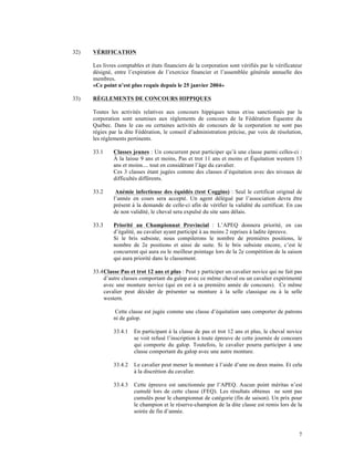 32)   VÉRIFICATION

      Les livres comptables et états financiers de la corporation sont vérifiés par le vérificateur
      désigné, entre l’expiration de l’exercice financier et l’assemblée générale annuelle des
      membres.
      «Ce point n’est plus requis depuis le 25 janvier 2004»

33)   RÈGLEMENTS DE CONCOURS HIPPIQUES

      Toutes les activités relatives aux concours hippiques tenus et/ou sanctionnés par la
      corporation sont soumises aux règlements de concours de la Fédération Équestre du
      Québec. Dans le cas ou certaines activités de concours de la corporation ne sont pas
      régies par la dite Fédération, le conseil d’administration précise, par voix de résolution,
      les règlements pertinents.

      33.1     Classes jeunes : Un concurrent peut participer qu’à une classe parmi celles-ci :
               À la laisse 9 ans et moins, Pas et trot 11 ans et moins et Équitation western 13
               ans et moins.... tout en considérant l’âge du cavalier.
               Ces 3 classes étant jugées comme des classes d’équitation avec des niveaux de
               difficultés différents.

      33.2      Anémie infectieuse des équidés (test Coggins) : Seul le certificat original de
               l’année en cours sera accepté. Un agent délégué par l’association devra être
               présent à la demande de celle-ci afin de vérifier la validité du certificat. En cas
               de non validité, le cheval sera expulsé du site sans délais.

      33.3     Priorité au Championnat Provincial : L’APEQ donnera priorité, en cas
               d’égalité, au cavalier ayant participé à au moins 2 reprises à ladite épreuve.
               Si le bris subsiste, nous compilerons le nombre de premières positions, le
               nombre de 2e positions et ainsi de suite. Si le bris subsiste encore, c’est le
               concurrent qui aura eu le meilleur pointage lors de la 2e compétition de la saison
               qui aura priorité dans le classement.

      33.4 Classe Pas et trot 12 ans et plus : Peut y participer un cavalier novice qui ne fait pas
           d’autre classes comportant du galop avec ce même cheval ou un cavalier expérimenté
           avec une monture novice (qui en est à sa première année de concours). Ce même
           cavalier peut décider de présenter sa monture à la selle classique ou à la selle
           western.

                Cette classe est jugée comme une classe d’équitation sans comporter de patrons
               ni de galop.

               33.4.1   En participant à la classe de pas et trot 12 ans et plus, le cheval novice
                        se voit refusé l’inscription à toute épreuve de cette journée de concours
                        qui comporte du galop. Toutefois, le cavalier pourra participer à une
                        classe comportant du galop avec une autre monture.

               33.4.2   Le cavalier peut mener la monture à l’aide d’une ou deux mains. Et cela
                        à la discrétion du cavalier.

               33.4.3   Cette épreuve est sanctionnée par l’APEQ. Aucun point méritas n’est
                        cumulé lors de cette classe (FEQ). Les résultats obtenus ne sont pas
                        cumulés pour le championnat de catégorie (fin de saison). Un prix pour
                        le champion et le réserve-champion de la dite classe est remis lors de la
                        soirée de fin d’année.



                                                                                                 7
 