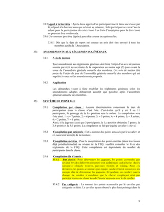 33.5 Appel à la barrière : Après deux appels d’un participant inscrit dans une classe par
           le préposé à la barrière sans que celui-ci se présente, ledit participant se verra l’accès
           refusé pour la participation de cette classe. Les frais d’inscription pour la dite classe
           ne pourront être remboursés.
      33.6 Un concours peut être déplacé pour des raisons exceptionnelles.

             33.6.1 Dès que la date de report est connue un avis doit être envoyé à tous les
                   membres actifs de l’Association.

34)   AMENDEMENTS AUX RÈGLEMENTS GÉNÉRAUX

      34.1       Avis de motion

                 Tout amendement aux règlements généraux doit faire l’objet d’un avis de motion
                 soumis par écrit au secrétaire de la corporation au moins sept (7) jours avant la
                 tenue de l’assemblée générale annuelle des membres. Cet avis de motion fait
                 partie de l’ordre du jour de l’assemblée générale annuelle des membres qui est
                 appelée à voter sur les amendements proposés.

      34.2       Application

                 Les démarches visant à faire modifier les règlements généraux selon les
                 amendements adoptés débuteront aussitôt que possible après l’assemblée
                 générale annuelle des membres.

35)   SYSTÈME DE POINTAGE

      35.1      Compilation par classe : Aucune discrimination concernant le taux de
                participation dans la classe n’est faite. C'est-à-dire qu’il y ait 3 ou 11
                participants, le pointage de la 1ère position sera le même. La compilation sera
                faite ainsi. :1ère = 7 points, 2e = 6 points, 3e = 5 points, 4e = 4 points, 5e = 3 points,
                6e = 2 points, 7e = 1 point.
                Ainsi, si le juge ne classe que 3 participants, la 1ere position obtiendra 7 points, la
                2e 6 points et la 3e 5 points. La compilation se fait par équipe cavalier / cheval.

      35.2       Compilation par catégorie : Est la somme des points amassés par le cavalier, et
                ce, sans tenir compte de la monture.

      35.3       Compilation méritas : Pour la compilation des points méritas (dans les classes
                déjà présélectionnées) au niveau de la FEQ, veuillez consulter le livre des
                règlements de la FEQ. Cette compilation est dépendante du nombre de
                participants dans la classe.

      35.4       Compilation fin d’année :
                 35.4.1 Par classe : Pour déterminer les gagnants, les points accumulés par
                        cavalier lors des différents concours sont additionnés sauf pour les classes
                        suivantes : obstacle western, parcours western et reining. Pour ces
                        dernières, les points accumulés par équipe cavalier/cheval seront pris en
                        compte afin de déterminer les gagnants. Cependant, un cavalier pourra
                        changer de cavalier à condition que le cheval remplaçant n’ait pas
                        participé dans cette classe lors de l’année en cours avec le dit cavalier.

                 35.4.2   Par catégorie : La somme des points accumulés par le cavalier par
                          catégorie est faite. Le cavalier ayant obtenu le plus haut pointage dans la




                                                                                                        8
 