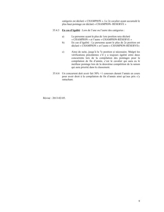 catégorie est déclaré « CHAMPION ». Le 2e cavalier ayant accumulé le
                 plus haut pointage est déclaré « CHAMPION- RÉSERVE »

        35.4.3   En cas d’égalité : Lors de l’une ou l’autre des catégories :

                 a)       La personne ayant le plus de 1ere position sera déclaré
                          « CHAMPION » et l’autre « CHAMPION-RÉSERVE »
                 b)       En cas d’égalité : La personne ayant le plus de 2e position est
                          déclaré « CHAMPION » et l’autre « CHAMPION-RÉSERVE»

                 c)       Ainsi de suite, jusqu’à la 7e position si nécessaire. Malgré les
                          vérifications précédentes s’il y a toujours égalité entre deux
                          concurrents lors de la compilation des pointages pour la
                          compilation de fin d’année, c’est le cavalier qui aura eu le
                          meilleur pointage lors de la deuxième compétition de la saison
                          qui aura priorité dans le classement.

        35.4.4   Un concurrent doit avoir fait 50% +1 concours durant l’année en cours
                 pour avoir droit à la compilation de fin d’année ainsi qu’aux prix s’y
                 rattachant.




Révisé : 2013-02-05.




                                                                                        9
 