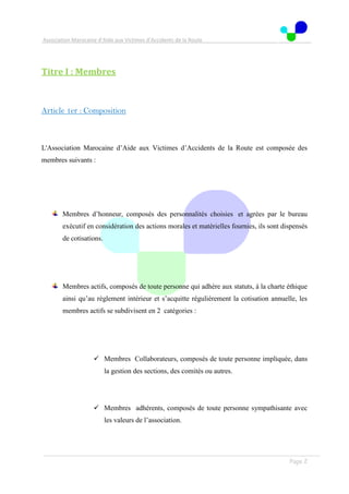 Association Marocaine d’Aide aux Victimes d’Accidents de la Route
. .
Page 2
Titre I : Membres
Article 1er : Composition
L'Association Marocaine d’Aide aux Victimes d’Accidents de la Route est composée des
membres suivants :
Membres d’honneur, composés des personnalités choisies et agrées par le bureau
exécutif en considération des actions morales et matérielles fournies, ils sont dispensés
de cotisations.
Membres actifs, composés de toute personne qui adhère aux statuts, à la charte éthique
ainsi qu’au règlement intérieur et s’acquitte régulièrement la cotisation annuelle, les
membres actifs se subdivisent en 2 catégories :
 Membres Collaborateurs, composés de toute personne impliquée, dans
la gestion des sections, des comités ou autres.
 Membres adhérents, composés de toute personne sympathisante avec
les valeurs de l’association.
 