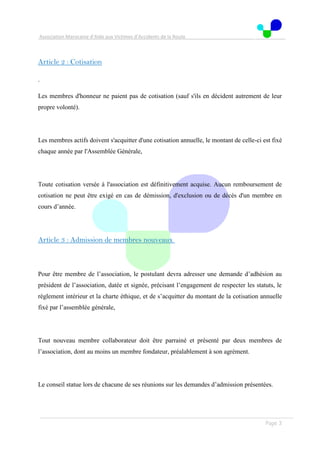 Association Marocaine d’Aide aux Victimes d’Accidents de la Route
. .
Page 3
Article 2 : Cotisation
.
Les membres d'honneur ne paient pas de cotisation (sauf s'ils en décident autrement de leur
propre volonté).
Les membres actifs doivent s'acquitter d'une cotisation annuelle, le montant de celle-ci est fixé
chaque année par l'Assemblée Générale,
Toute cotisation versée à l'association est définitivement acquise. Aucun remboursement de
cotisation ne peut être exigé en cas de démission, d'exclusion ou de décès d'un membre en
cours d’année.
Article 3 : Admission de membres nouveaux
Pour être membre de l’association, le postulant devra adresser une demande d’adhésion au
président de l’association, datée et signée, précisant l’engagement de respecter les statuts, le
règlement intérieur et la charte éthique, et de s’acquitter du montant de la cotisation annuelle
fixé par l’assemblée générale,
Tout nouveau membre collaborateur doit être parrainé et présenté par deux membres de
l’association, dont au moins un membre fondateur, préalablement à son agrément.
Le conseil statue lors de chacune de ses réunions sur les demandes d’admission présentées.
 