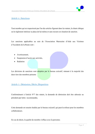 Association Marocaine d’Aide aux Victimes d’Accidents de la Route
. .
Page 4
Article 4 : Sanctions
Tout membre qui ne respecterait pas l'un des articles figurant dans les statuts, la charte éthique
ou le règlement intérieur se place de lui-même et sans recours en situation de sanction.
Les sanctions applicables au sein de l'Association Marocaine d’Aide aux Victimes
d’Accidents de la Route sont :
 Avertissement,
 Suspension d’accès aux activités,
 Radiation
Les décisions de sanctions sont adoptées par le bureau exécutif, statuant à la majorité des
deux tiers des membres présents
Article 5 : Démission, Décès, Disparition
Conformément à l'article N°7 des statuts, la demande de démission doit être adressée au
président par lettre recommandée,
Cette demande est ensuite étudiée par le bureau exécutif, qui peut la refuser pour les membres
collaborateurs.
En cas de décès, la qualité de membre s'efface avec la personne.
 