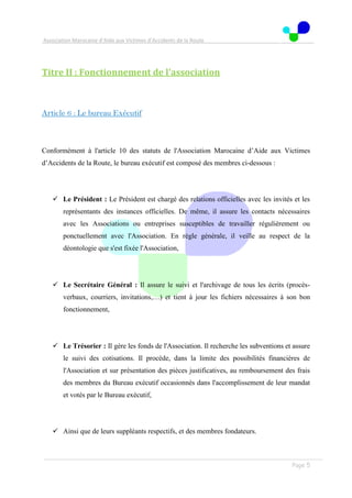Association Marocaine d’Aide aux Victimes d’Accidents de la Route
. .
Page 5
Titre II : Fonctionnement de l'association
Article 6 : Le bureau Exécutif
Conformément à l'article 10 des statuts de l'Association Marocaine d’Aide aux Victimes
d’Accidents de la Route, le bureau exécutif est composé des membres ci-dessous :
 Le Président : Le Président est chargé des relations officielles avec les invités et les
représentants des instances officielles. De même, il assure les contacts nécessaires
avec les Associations ou entreprises susceptibles de travailler régulièrement ou
ponctuellement avec l'Association. En règle générale, il veille au respect de la
déontologie que s'est fixée l'Association,
 Le Secrétaire Général : Il assure le suivi et l'archivage de tous les écrits (procès-
verbaux, courriers, invitations,…) et tient à jour les fichiers nécessaires à son bon
fonctionnement,
 Le Trésorier : Il gère les fonds de l'Association. Il recherche les subventions et assure
le suivi des cotisations. Il procède, dans la limite des possibilités financières de
l'Association et sur présentation des pièces justificatives, au remboursement des frais
des membres du Bureau exécutif occasionnés dans l'accomplissement de leur mandat
et votés par le Bureau exécutif,
 Ainsi que de leurs suppléants respectifs, et des membres fondateurs.
 