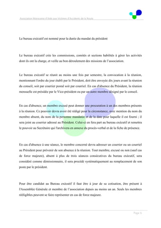 Association Marocaine d’Aide aux Victimes d’Accidents de la Route
. .
Page 6
Le bureau exécutif est nommé pour la durée du mandat du président
Le bureau exécutif crée les commissions, comités et sections habilités à gérer les activités
dont ils ont la charge, et veille au bon déroulement des missions de l’association.
Le bureau exécutif se réunit au moins une fois par semestre, la convocation à la réunion,
mentionnant l'ordre du jour établi par le Président, doit être envoyée dix jours avant la réunion
du conseil, soit par courrier postal soit par courriel. En cas d'absence du Président, la réunion
mensuelle est présidée par le Vice-président ou par un autre membre désigné par le conseil.
En cas d'absence, un membre excusé peut donner une procuration à un des membres présents
à la réunion. Ce pouvoir devra avoir été rédigé pour la circonstance, avec mention du nom du
membre absent, du nom de la personne mandatée et de la date pour laquelle il est fourni ; il
sera joint au courrier adressé au Président. Celui-ci en fera part au bureau exécutif et remettra
le pouvoir au Secrétaire qui l'archivera en annexe du procès-verbal et de la fiche de présence.
En cas d'absence à une séance, le membre concerné devra adresser un courrier ou un courriel
au Président pour prévenir de son absence à la réunion. Tout membre, excusé ou non (sauf cas
de force majeure), absent à plus de trois séances consécutives du bureau exécutif, sera
considéré comme démissionnaire, il sera procédé systématiquement au remplacement de son
poste par le président.
Pour être candidat au Bureau exécutif il faut être à jour de sa cotisation, être présent à
l'Assemblée Générale et membre de l’association depuis au moins un an. Seuls les membres
rééligibles peuvent se faire représenter en cas de force majeure.
 