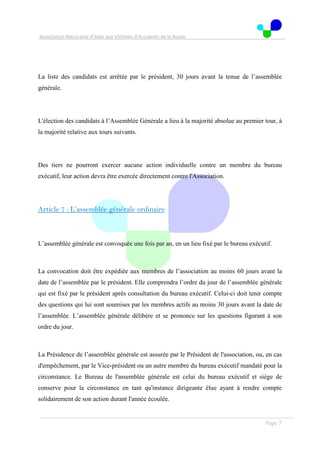 Association Marocaine d’Aide aux Victimes d’Accidents de la Route
. .
Page 7
La liste des candidats est arrêtée par le président, 30 jours avant la tenue de l’assemblée
générale.
L'élection des candidats à l’Assemblée Générale a lieu à la majorité absolue au premier tour, à
la majorité relative aux tours suivants.
Des tiers ne pourront exercer aucune action individuelle contre un membre du bureau
exécutif, leur action devra être exercée directement contre l'Association.
Article 7 : L’assemblée générale ordinaire
L’assemblée générale est convoquée une fois par an, en un lieu fixé par le bureau exécutif.
La convocation doit être expédiée aux membres de l’association au moins 60 jours avant la
date de l’assemblée par le président. Elle comprendra l’ordre du jour de l’assemblée générale
qui est fixé par le président après consultation du bureau exécutif. Celui-ci doit tenir compte
des questions qui lui sont soumises par les membres actifs au moins 30 jours avant la date de
l’assemblée. L’assemblée générale délibère et se prononce sur les questions figurant à son
ordre du jour.
La Présidence de l’assemblée générale est assurée par le Président de l'association, ou, en cas
d'empêchement, par le Vice-président ou un autre membre du bureau exécutif mandaté pour la
circonstance. Le Bureau de l'assemblée générale est celui du bureau exécutif et siège de
conserve pour la circonstance en tant qu'instance dirigeante élue ayant à rendre compte
solidairement de son action durant l'année écoulée.
 