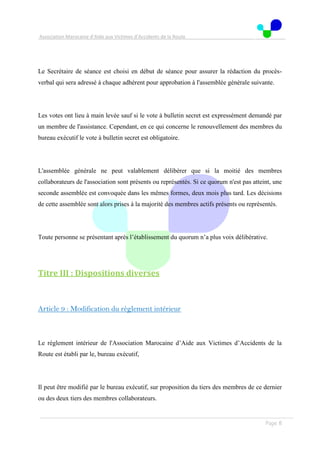 Association Marocaine d’Aide aux Victimes d’Accidents de la Route
. .
Page 8
Le Secrétaire de séance est choisi en début de séance pour assurer la rédaction du procès-
verbal qui sera adressé à chaque adhérent pour approbation à l'assemblée générale suivante.
Les votes ont lieu à main levée sauf si le vote à bulletin secret est expressément demandé par
un membre de l'assistance. Cependant, en ce qui concerne le renouvellement des membres du
bureau exécutif le vote à bulletin secret est obligatoire.
L'assemblée générale ne peut valablement délibérer que si la moitié des membres
collaborateurs de l'association sont présents ou représentés. Si ce quorum n'est pas atteint, une
seconde assemblée est convoquée dans les mêmes formes, deux mois plus tard. Les décisions
de cette assemblée sont alors prises à la majorité des membres actifs présents ou représentés.
Toute personne se présentant après l’établissement du quorum n’a plus voix délibérative.
Titre III : Dispositions diverses
Article 9 : Modification du règlement intérieur
Le règlement intérieur de l'Association Marocaine d’Aide aux Victimes d’Accidents de la
Route est établi par le, bureau exécutif,
Il peut être modifié par le bureau exécutif, sur proposition du tiers des membres de ce dernier
ou des deux tiers des membres collaborateurs.
 