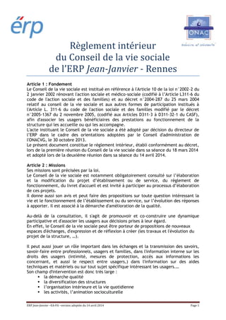ERP Jean-Janvier –EA-FA –version adoptée du 14 avril 2014 Page 1
Règlement intérieur
du Conseil de la vie sociale
de l’ERP Jean-Janvier - Rennes
Article 1 : Fondement
Le Conseil de la vie sociale est institué en référence à l'Article 10 de la loi n°2002-2 du
2 janvier 2002 rénovant l'action sociale et médico-sociale (codifié à l’Article L311-6 du
code de l'action sociale et des familles) et au décret n°2004-287 du 25 mars 2004
relatif au conseil de la vie sociale et aux autres formes de participation institués à
l'Article L. 311-6 du code de l'action sociale et des familles modifié par le décret
n°2005-1367 du 2 novembre 2005, (codifié aux Articles D311-3 à D311-32-1 du CASF),
afin d'associer les usagers bénéficiaires des prestations au fonctionnement de la
structure qui les accueille ou qui les accompagne.
L'acte instituant le Conseil de la vie sociale a été adopté par décision du directeur de
l’ERP dans le cadre des orientations adoptées par le Conseil d'administration de
l'ONACVG, le 30 octobre 2013.
Le présent document constitue le règlement intérieur, établi conformément au décret,
lors de la première réunion du Conseil de la vie sociale dans sa séance du 18 mars 2014
et adopté lors de la deuxième réunion dans sa séance du 14 avril 2014.
Article 2 : Missions
Ses missions sont précisées par la loi.
Le Conseil de la vie sociale est notamment obligatoirement consulté sur l’élaboration
et la modification du projet d’établissement ou de service, du règlement de
fonctionnement, du livret d'accueil et est invité à participer au processus d’élaboration
de ces projets.
Il donne aussi son avis et peut faire des propositions sur toute question intéressant la
vie et le fonctionnement de l’établissement ou du service, sur l’évolution des réponses
à apporter. Il est associé à la démarche d'amélioration de la qualité.
Au-delà de la consultation, il s'agit de promouvoir et co-construire une dynamique
participative et d'associer les usagers aux décisions prises à leur égard.
En effet, le Conseil de la vie sociale peut être porteur de propositions de nouveaux
espaces d'échanges, d'expression et de réflexion à créer (les travaux et l'évolution du
projet de la structure, …).
Il peut aussi jouer un rôle important dans les échanges et la transmission des savoirs,
savoir-faire entre professionnels, usagers et familles, dans l'information interne sur les
droits des usagers (intimité, mesures de protection, accès aux informations les
concernant, et aussi le respect entre usagers,) dans l'information sur des aides
techniques et matériels ou sur tout sujet spécifique intéressant les usagers.…
Son champ d'intervention est donc très large :
la démarche qualité
la diversification des structures
l’organisation intérieure et la vie quotidienne
les activités, l’animation socioculturelle
 