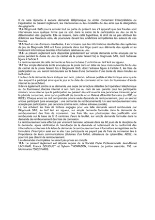Il ne sera répondu à aucune demande téléphonique ou écrite concernant l’interprétation ou
l’application du présent règlement, les mécanismes ou les modalités du Jeu ainsi que la désignation
des gagnants.
11.4 Blogmusik SAS pourra annuler tout ou partie du présent Jeu s’il apparaît que des fraudes sont
intervenues sous quelque forme que ce soit, dans le cadre de la participation au Jeu ou de la
détermination des gagnants. Elle se réserve, dans cette hypothèse, le droit de ne pas attribuer les
dotations aux fraudeurs et/ou de poursuivre devant les juridictions compétentes les auteurs de ces
fraudes.
11.5 Sauf en cas d’erreurs manifestes, il est convenu que les informations résultantes des systèmes
de jeu de Blogmusik SAS ont force probante dans tout litige quant aux éléments des appels et au
traitement informatique desdites informations relatives au Jeu.
11.6 Le présent règlement sera disponible gratuitement sur simple demande écrite envoyée par la
poste pendant la durée du Jeu (le cachet de la poste faisant foi) à Blogmusik SAS, dont l’adresse
figure à l’article 8.
Le remboursement de cette demande se fera sur la base d’un timbre au tarif lent en vigueur.
11.7 Sur simple demande écrite envoyée par la poste dans un délai de deux mois suivant la fin du Jeu
(le cachet de la poste faisant foi) à Blogmusik SAS, dont l’adresse figure à l’article 8, les frais de
participation au Jeu seront remboursés sur la base d’une connexion d’une durée de deux minutes au
tarif réduit.
L’auteur de la demande devra indiquer son nom, prénom, adresse postale et électronique ainsi que le
Jeu auquel il a participé ainsi que le jour et la date de connexion et le nom du fournisseur d’accès
internet le cas échéant.
Il devra également joindre à sa demande une copie de la facture détaillée de l’opérateur téléphonique
ou du fournisseur d’accès internet à son nom (ou au nom de ses parents pour les participants
mineurs, sous réserve que la participation au présent Jeu soit ouverte aux personnes mineures) pour
la période concernée, ainsi qu’un justificatif de domicile et un Relevé d'Identité Bancaire (ou RIP, ou
RICE). Chaque envoi ne doit comprendre qu'une seule demande de remboursement, pour un seul et
unique participant (une enveloppe : une demande de remboursement). Un seul remboursement sera
accepté par participation, par personne (même nom, même adresse postale).
Le cas échéant, les frais de timbres engagés pour une telle demande seront remboursés par
Blogmusik SAS, au tarif lent en vigueur, sur simple demande formulée dans la demande de
remboursement des frais de connexion. Les frais liés aux photocopies des justificatifs sont
remboursés sur la base de 0,15 centimes d'euro le feuillet, sur simple demande formulée dans la
demande de remboursement des frais de connexion.
Le remboursement sera effectué par virement bancaire, adressé dans les 60 jours de la réception de
la demande, après vérification du bien-fondé de la demande et notamment de la conformité des
informations contenues à la lettre de demande de remboursement aux informations enregistrées sur le
formulaire d'inscription saisi sur le site. Les participants ne payant pas de frais de connexion liés à
l'importance de leurs communications (titulaires d'un forfait, utilisateurs de cybercâble, ADSL) ne
pourront pas obtenir de remboursement.
Les demandes incomplètes ne seront pas prises en compte.
11.8. Le présent règlement est déposé auprès de la Société Civile Professionnelle Jean-Daniel
LACHKAR, Franck GOUGUET et Sylvain THOMAZON, Huissiers de justice associés, 156 rue
Montmartre 75002 PARIS.
 