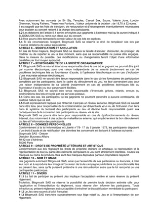 Avec notamment les concerts de Sir Sly, Temples, Casual Sex, Suuns, Valerie June, London
Grammar, Young Fathers, These New Puritans...Valeur unitaire de la dotation : de 18,70 à 32 euros.
Il est rappelé que les frais de transport, de restauration et d’hébergement éventuellement nécessaires
pour assister au concert restent à la charge des participants.
5.2 Les dotations de l’article 5.1 seront envoyées aux gagnants à l’adresse mail qu’ils auront indiqué à
BLOGMUSIK SAS ou remis sur place jour du concert.
5.3 Il ne pourra être demandé la contre-valeur de ces lots en espèces.
5.4 Si les circonstances l’exigent, Blogmusik SAS se réserve le droit de remplacer ces lots par
d’autres dotations de valeur équivalente.
ARTICLE 6 – MODIFICATION ET ANNULATION
En cas de force majeure, Blogmusik SAS se réserve la faculté d’annuler, d’écourter, de proroger, de
modifier ou de reporter le Jeu à tout moment, sans que sa responsabilité ne puisse être engagée.
Dans la mesure du possible, ces modifications ou changements feront l’objet d’une information
préalable par tout moyen approprié.
ARTICLE 7 – RESPONSABILITÉ DE LA SOCIÉTÉ ORGANISATRICE
7.1 Blogmusik SAS ne saurait être tenue responsable dans le cas où le gagnant ne pourrait être joint
par courrier électronique, pour une raison indépendante de sa volonté (notamment en cas de
problèmes techniques liés au fournisseur d’accès, à l’opérateur téléphonique ou en cas d’indication
d’une mauvaise adresse électronique).
7.2 Blogmusik SAS ne saurait être tenue responsable dans le cas où les formulaires de participation
complétés par les participants, dans le cadre du déroulement du Jeu, ne leur parvenaient pas pour
une raison indépendante de sa volonté (notamment en cas de problèmes techniques liés au
fournisseur d’accès) ou leur parvenaient illisibles.
7.3 Blogmusik SAS ne saurait être tenue responsable d’éventuels grèves, retards, erreurs ou
détériorations des lots envoyés par les services postaux.
7.4 Dans ces cas, les participants ou les gagnants ne pourront prétendre à aucune contrepartie, de
quelque nature que ce soit.
7.5 Il est expressément rappelé que l’Internet n’est pas un réseau sécurisé. Blogmusik SAS ne saurait
donc être tenu pour responsable de la contamination par d’éventuels virus ou de l’intrusion d’un tiers
dans le système du terminal des participants au Jeu et décline toute responsabilité quant aux
conséquences de la connexion des participants au réseau via le site.
Blogmusik SAS ne pourra être tenu pour responsable en cas de dysfonctionnements du réseau
Internet, dus notamment à des actes de malveillance externe, qui empêcheraient le bon déroulement
du Jeu et l’information des participants.
ARTICLE 8 – DONNÉES PERSONNELLES
Conformément à la loi Informatique et Liberté n°78- 17 du 6 janvier 1978, les participants disposent
d’un droit d’accès et de rectification des données les concernant en écrivant à l’adresse suivante :
Blogmusik SAS - Deezer
Direction Business Affairs
10-12 rue d’Athènes
75009 Paris
ARTICLE 9 – DROITS DE PROPRIÉTÉ LITTÉRAIRE ET ARTISTIQUE
Conformément aux lois régissant les droits de propriété littéraire et artistique, la reproduction et la
représentation de tout ou partie des éléments composant ce Jeu sont strictement interdites. Toutes les
marques ou noms de produits cités sont des marques déposées par leur propriétaire respectif.
ARTICLE 10 – NOM ET IMAGE
Les gagnants autorisent Blogmusik SAS, ainsi que l’ensemble de ses partenaires ou licenciés, à citer
leur nom et à reproduire leur image à l’occasion de toute campagne publicitaire ou promotionnelle liée
au présent Jeu, sans qu’ils puissent prétendre à une rémunération autre que le lot remporté ou une
contrepartie quelconque.
ARTICLE 11 – DIVERS
11.1 Le fait de participer au présent Jeu implique l’acceptation entière et sans réserve du présent
règlement.
Toutefois, Blogmusik SAS se réserve la possibilité de prendre toute décision estimée utile pour
l’application et l’interprétation du règlement, sous réserve d’en informer les participants. Toute
infraction au présent règlement est susceptible d’entraîner la disqualification immédiate du participant.
11.2 Le Jeu sera soumis à la loi française.
11.3 Blogmusik SAS tranchera souverainement tout litige relatif au Jeu et à l’interprétation de son
règlement.
 