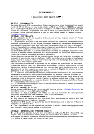 RÉGLEMENT JEU
« Gagnez des pass pour le MaMA »
ARTICLE 1 – ORGANISATION
La société Blogmusik SAS, immatriculée au Registre du Commerce et des Sociétés de Paris sous le
numéro B 495 246 308, dont le siège social est situé au 10-12 rue d’Athènes – 75009 Paris, organise
du 23 au 27 septembre 2013, un Jeu dont la participation est entièrement gratuite et sans obligation
d'achat. Ce Jeu intitulé « Gagnez des pass pour le MaMA » (ci-après dénommé « le Jeu»), sera
accessible à toute personne physique à partir du site Internet figurant à l’adresse suivante :
http://www.deezer.com.
ARTICLE 2 – PARTICIPANTS
2.1 La participation au Jeu est ouverte à toute personne physique majeure résidant en France
métropolitaine (Corse incluse).
2.2 Les participants autorisent toutes vérifications concernant les informations renseignées dans le
formulaire de participation du Jeu. Toutes informations inexactes ou mensongères entraîneront la
disqualification du participant. Une seule participation par personne (même nom, prénom, adresse IP
(Internet Protocol) et même adresse électronique) est autorisée pendant toute la durée du Jeu. En cas
de candidatures multiples, la participation sera totalement invalidée.
La volonté de fraude avérée ou la tentative de tricherie démontrée d'un participant, notamment par la
création de fausses identités permettant de s'inscrire plusieurs fois pourra être sanctionnée par
l'interdiction formelle et définitive de participer au tirage au sort.
Seront notamment exclus ceux qui, par quelque procédé que ce soit, tenteraient de modifier les
dispositifs de jeu proposés, notamment afin d'en modifier les résultats. Une même personne physique
ne peut jouer avec plusieurs adresses électroniques ni jouer à partir d'un compte de joueur ouvert au
bénéfice d'une autre personne qu'elle-même.
Les participants qui tenteraient de participer par des moyens tels qu’automates de participation,
programmes élaborés pour des participations automatisées, utilisation d’informations, courrier
électronique, numéros de clients autres que ceux correspondant à leur identité et adresse et plus
généralement par tous moyens non conformes au respect de l’égalité des chances entre les
participants au Jeu seraient automatiquement éliminés.
2.3 Les personnes ayant participé directement ou indirectement à l’élaboration du Jeu, l’ensemble des
employés de Blogmusik SAS, ainsi que leur famille ne sont pas autorisés à participer au présent Jeu.
2.4 Toute participation incomplète, illisible, avec des coordonnées inexactes, reçue avant la date
d’ouverture à midi du Jeu comme indiqué à l’article 3 ci-après ou après la date et l’heure limites de
participation à midi (les dates et heures de réception des données contenues dans le fichier faisant
foi) sera considérée comme irrecevable.
2.5 Les candidats ne respectant pas l’une ou l’autre des conditions édictées au présent article seront
automatiquement disqualifiés.
ARTICLE 3 – MODALITÉS DU JEU
Le Jeu sera accessible à partir site Internet figurant à l’adresse suivante : http://www.deezer.com, du
lundi 23 novembre au vendredi 27 septembre 2013.
L’inscription de chaque participant est validée une fois que l’ensemble des renseignements
obligatoires demandés sur le formulaire fourni à cette fin est dûment rempli.
ARTICLE 4 – DÉTERMINATION DES GAGNANTS
4.1 Pour désigner les gagnants du Jeu, 5 candidats seront sélectionnés par tirage au sort. Des
gagnants de réserve seront également désignés.
4.2 Blogmusik SAS avertira les gagnants par courrier électronique dans un délai de 48 heures à
compter du 30 septembre 2013.
4.3 Dans l’hypothèse où l’un des gagnants des lots prévus à l’article 5.1 demeurerait injoignable, le lot
sera attribué au 1er gagnant de réserve, et ainsi de suite.
ARTICLE 5 – DÉTERMINATION ET REMISE DES LOTS
5.1 Les 5 gagnants recevront chacun 2 pass pour le festival MaMA, les 16 et 17 octobre 2013 à La
Cigale, à Paris. Avec notamment Moriarty, Popof, etc. Valeur unitaire de la dotation : 50 euros.
Il est rappelé que les frais de transport, de restauration et d’hébergement éventuellement nécessaires
pour assister au concert restent à la charge des participants.
 