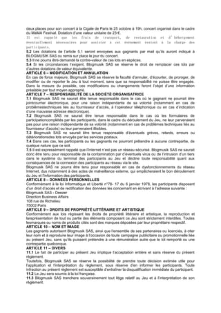 deux places pour son concert à la Cigale de Paris le 25 octobre à 19h, concert organisé dans le cadre
du MaMA Festival. Dotation d’une valeur unitaire de 23 €.
Il est rappelé que les frais de transport, de restauration et d’hébergement
éventuellement nécessaires pour assister à cet événement restent à la charge des
participants.
5.2 Les dotations de l’article 5.1 seront envoyées aux gagnants par mail qu’ils auront indiqué à
BLOGMUSIK SAS ou remis sur place le jour du concert.
5.3 Il ne pourra être demandé la contre-valeur de ces lots en espèces.
5.4 Si les circonstances l’exigent, Blogmusik SAS se réserve le droit de remplacer ces lots par
d’autres dotations de valeur équivalente.
ARTICLE 6 – MODIFICATION ET ANNULATION
En cas de force majeure, Blogmusik SAS se réserve la faculté d’annuler, d’écourter, de proroger, de
modifier ou de reporter le Jeu à tout moment, sans que sa responsabilité ne puisse être engagée.
Dans la mesure du possible, ces modifications ou changements feront l’objet d’une information
préalable par tout moyen approprié.
ARTICLE 7 – RESPONSABILITÉ DE LA SOCIÉTÉ ORGANISATRICE
7.1 Blogmusik SAS ne saurait être tenue responsable dans le cas où le gagnant ne pourrait être
jointcourrier électronique, pour une raison indépendante de sa volonté (notamment en cas de
problèmestechniques liés au fournisseur d’accès, à l’opérateur téléphonique ou en cas d’indication
d’une mauvaise adresse électronique).
7.2 Blogmusik SAS ne saurait être tenue responsable dans le cas où les formulaires de
participationcomplétés par les participants, dans le cadre du déroulement du Jeu, ne leur parvenaient
pas pour une raison indépendante de sa volonté (notamment en cas de problèmes techniques liés au
fournisseur d’accès) ou leur parvenaient illisibles.
7.3 Blogmusik SAS ne saurait être tenue responsable d’éventuels grèves, retards, erreurs ou
détériorationsdes lots envoyés par les services postaux.
7.4 Dans ces cas, les participants ou les gagnants ne pourront prétendre à aucune contrepartie, de
quelque nature que ce soit.
7.5 Il est expressément rappelé que l’Internet n’est pas un réseau sécurisé. Blogmusik SAS ne saurait
donc être tenu pour responsable de la contamination par d’éventuels virus ou de l’intrusion d’un tiers
dans le système du terminal des participants au Jeu et décline toute responsabilité quant aux
conséquences de la connexion des participants au réseau via le site.
Blogmusik SAS ne pourra être tenu pour responsable en cas de dysfonctionnements du réseau
Internet, dus notamment à des actes de malveillance externe, qui empêcheraient le bon déroulement
du Jeu et l’information des participants.
ARTICLE 8 – DONNÉES PERSONNELLES
Conformément à la loi Informatique et Liberté n°78- 17 du 6 janvier 1978, les participants disposent
d’un droit d’accès et de rectification des données les concernant en écrivant à l’adresse suivante :
Blogmusik SAS - Deezer
Direction Business Affairs
108 rue de Richelieu
75002 Paris
ARTICLE 9 – DROITS DE PROPRIÉTÉ LITTÉRAIRE ET ARTISTIQUE
Conformément aux lois régissant les droits de propriété littéraire et artistique, la reproduction et
lareprésentation de tout ou partie des éléments composant ce Jeu sont strictement interdites. Toutes
lesmarques ou noms de produits cités sont des marques déposées par leur propriétaire respectif.
ARTICLE 10 – NOM ET IMAGE
Les gagnants autorisent Blogmusik SAS, ainsi que l’ensemble de ses partenaires ou licenciés, à citer
leur nom et à reproduire leur image à l’occasion de toute campagne publicitaire ou promotionnelle liée
au présent Jeu, sans qu’ils puissent prétendre à une rémunération autre que le lot remporté ou une
contrepartie quelconque.
ARTICLE 11 – DIVERS
11.1 Le fait de participer au présent Jeu implique l’acceptation entière et sans réserve du présent
règlement.
Toutefois, Blogmusik SAS se réserve la possibilité de prendre toute décision estimée utile pour
l’application et l’interprétation du règlement, sous réserve d’en informer les participants. Toute
infraction au présent règlement est susceptible d’entraîner la disqualification immédiate du participant.
11.2 Le Jeu sera soumis à la loi française.
11.3 Blogmusik SAS tranchera souverainement tout litige relatif au Jeu et à l’interprétation de son
règlement.
 