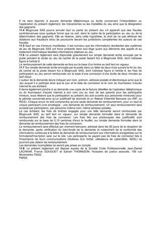 Il ne sera répondu à aucune demande téléphonique ou écrite concernant l’interprétation ou
l’application du présent règlement, les mécanismes ou les modalités du Jeu ainsi que la désignation
des gagnants.
11.4 Blogmusik SAS pourra annuler tout ou partie du présent Jeu s’il apparaît que des fraudes
sontintervenues sous quelque forme que ce soit, dans le cadre de la participation au Jeu ou de la
détermination des gagnants. Elle se réserve, dans cette hypothèse, le droit de ne pas attribuer les
dotations aux fraudeurs et/ou de poursuivre devant les juridictions compétentes les auteurs de ces
fraudes.
11.5 Sauf en cas d’erreurs manifestes, il est convenu que les informations résultantes des systèmes
de jeu de Blogmusik SAS ont force probante dans tout litige quant aux éléments des appels et au
traitement informatique desdites informations relatives au Jeu.
11.6 Le présent règlement sera disponible gratuitement sur simple demande écrite envoyée par la
poste pendant la durée du Jeu (le cachet de la poste faisant foi) à Blogmusik SAS, dont l’adresse
figure à l’article 8.
Le remboursement de cette demande se fera sur la base d’un timbre au tarif lent en vigueur.
11.7 Sur simple demande écrite envoyée par la poste dans un délai de deux mois suivant la fin du Jeu
(le cachet de la poste faisant foi) à Blogmusik SAS, dont l’adresse figure à l’article 8, les frais de
participation au Jeu seront remboursés sur la base d’une connexion d’une durée de deux minutes au
tarif réduit.
L’auteur de la demande devra indiquer son nom, prénom, adresse postale et électronique ainsi que le
Jeu auquel il a participé ainsi que le jour et la date de connexion et le nom du fournisseur d’accès
internet le cas échéant.
Il devra également joindre à sa demande une copie de la facture détaillée de l’opérateur téléphonique
ou du fournisseur d’accès internet à son nom (ou au nom de ses parents pour les participants
mineurs, sous réserve que la participation au présent Jeu soit ouverte aux personnes mineures) pour
la période concernée,ainsi qu’un justificatif de domicile et un Relevé d'Identité Bancaire (ou RIP, ou
RICE). Chaque envoi ne doit comprendre qu'une seule demande de remboursement, pour un seul et
unique participant (une enveloppe : une demande de remboursement). Un seul remboursement sera
accepté par participation, par personne (même nom, même adresse postale).
Le cas échéant, les frais de timbres engagés pour une telle demande seront remboursés par
Blogmusik SAS, au tarif lent en vigueur, sur simple demande formulée dans la demande de
remboursement des frais de connexion. Les frais liés aux photocopies des justificatifs sont
remboursés sur la base de 0,15 centimes d'euro le feuillet, sur simple demande formulée dans la
demande de remboursement des frais de connexion.
Le remboursement sera effectué par virement bancaire, adressé dans les 60 jours de la réception de
la demande, après vérification du bien-fondé de la demande et notamment de la conformité des
informations contenues à la lettre de demande de remboursement aux informations enregistrées sur le
formulaired'inscription saisi sur le site. Les participants ne payant pas de frais de connexion liés à
l'importance de leurs communications (titulaires d'un forfait, utilisateurs de cybercâble, ADSL) ne
pourront pas obtenir de remboursement.
Les demandes incomplètes ne seront pas prises en compte.
11.8. Le présent règlement est déposé auprès de la Société Civile Professionnelle Jean-Daniel
LACHKAR, Franck GOUGUET et Sylvain THOMAZON, Huissiers de justice associés, 156 rue
Montmartre 75002
PARIS.
 