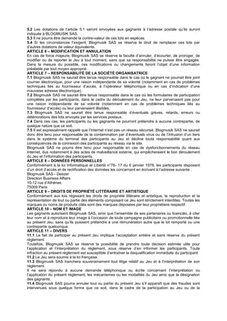 5.2 Les dotations de l’article 5.1 seront envoyées aux gagnants à l’adresse postale qu’ils auront
indiquée à BLOGMUSIK SAS.
5.3 Il ne pourra être demandé la contre-valeur de ces lots en espèces.
5.4 Si les circonstances l’exigent, Blogmusik SAS se réserve le droit de remplacer ces lots par
d’autres dotations de valeur équivalente.
ARTICLE 6 – MODIFICATION ET ANNULATION
En cas de force majeure, Blogmusik SAS se réserve la faculté d’annuler, d’écourter, de proroger, de
modifier ou de reporter le Jeu à tout moment, sans que sa responsabilité ne puisse être engagée.
Dans la mesure du possible, ces modifications ou changements feront l’objet d’une information
préalable par tout moyen approprié.
ARTICLE 7 – RESPONSABILITÉ DE LA SOCIÉTÉ ORGANISATRICE
7.1 Blogmusik SAS ne saurait être tenue responsable dans le cas où le gagnant ne pourrait être joint
courrier électronique, pour une raison indépendante de sa volonté (notamment en cas de problèmes
techniques liés au fournisseur d’accès, à l’opérateur téléphonique ou en cas d’indication d’une
mauvaise adresse électronique).
7.2 Blogmusik SAS ne saurait être tenue responsable dans le cas où les formulaires de participation
complétés par les participants, dans le cadre du déroulement du Jeu, ne leur parvenaient pas pour
une raison indépendante de sa volonté (notamment en cas de problèmes techniques liés au
fournisseur d’accès) ou leur parvenaient illisibles.
7.3 Blogmusik SAS ne saurait être tenue responsable d’éventuels grèves, retards, erreurs ou
détériorations des lots envoyés par les services postaux.
7.4 Dans ces cas, les participants ou les gagnants ne pourront prétendre à aucune contrepartie, de
quelque nature que ce soit.
7.5 Il est expressément rappelé que l’Internet n’est pas un réseau sécurisé. Blogmusik SAS ne saurait
donc être tenu pour responsable de la contamination par d’éventuels virus ou de l’intrusion d’un tiers
dans le système du terminal des participants au Jeu et décline toute responsabilité quant aux
conséquences de la connexion des participants au réseau via le site.
Blogmusik SAS ne pourra être tenu pour responsable en cas de dysfonctionnements du réseau
Internet, dus notamment à des actes de malveillance externe, qui empêcheraient le bon déroulement
du Jeu et l’information des participants.
ARTICLE 8 – DONNÉES PERSONNELLES
Conformément à la loi Informatique et Liberté n°78- 17 du 6 janvier 1978, les participants disposent
d’un droit d’accès et de rectification des données les concernant en écrivant à l’adresse suivante :
Blogmusik SAS - Deezer
Direction Business Affairs
10-12 rue d’Athènes
75009 Paris
ARTICLE 9 – DROITS DE PROPRIÉTÉ LITTÉRAIRE ET ARTISTIQUE
Conformément aux lois régissant les droits de propriété littéraire et artistique, la reproduction et la
représentation de tout ou partie des éléments composant ce Jeu sont strictement interdites. Toutes les
marques ou noms de produits cités sont des marques déposées par leur propriétaire respectif.
ARTICLE 10 – NOM ET IMAGE
Les gagnants autorisent Blogmusik SAS, ainsi que l’ensemble de ses partenaires ou licenciés, à citer
leur nom et à reproduire leur image à l’occasion de toute campagne publicitaire ou promotionnelle liée
au présent Jeu, sans qu’ils puissent prétendre à une rémunération autre que le lot remporté ou une
contrepartie quelconque.
ARTICLE 11 – DIVERS
11.1 Le fait de participer au présent Jeu implique l’acceptation entière et sans réserve du présent
règlement.
Toutefois, Blogmusik SAS se réserve la possibilité de prendre toute décision estimée utile pour
l’application et l’interprétation du règlement, sous réserve d’en informer les participants. Toute
infraction au présent règlement est susceptible d’entraîner la disqualification immédiate du participant.
11.2 Le Jeu sera soumis à la loi française.
11.3 Blogmusik SAS tranchera souverainement tout litige relatif au Jeu et à l’interprétation de son
règlement.
Il ne sera répondu à aucune demande téléphonique ou écrite concernant l’interprétation ou
l’application du présent règlement, les mécanismes ou les modalités du Jeu ainsi que la désignation
des gagnants.
11.4 Blogmusik SAS pourra annuler tout ou partie du présent Jeu s’il apparaît que des fraudes sont
intervenues sous quelque forme que ce soit, dans le cadre de la participation au Jeu ou de la
 