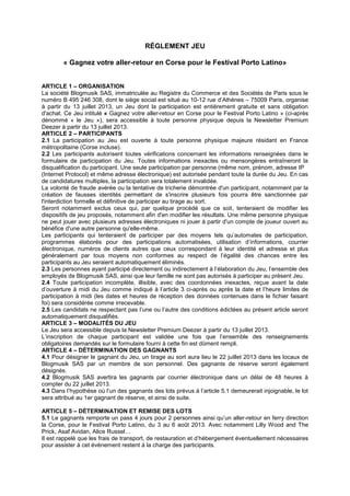 RÉGLEMENT JEU
« Gagnez votre aller-retour en Corse pour le Festival Porto Latino»
ARTICLE 1 – ORGANISATION
La société Blogmusik SAS, immatriculée au Registre du Commerce et des Sociétés de Paris sous le
numéro B 495 246 308, dont le siège social est situé au 10-12 rue d’Athènes – 75009 Paris, organise
à partir du 13 juillet 2013, un Jeu dont la participation est entièrement gratuite et sans obligation
d'achat. Ce Jeu intitulé « Gagnez votre aller-retour en Corse pour le Festival Porto Latino » (ci-après
dénommé « le Jeu »), sera accessible à toute personne physique depuis la Newsletter Premium
Deezer à partir du 13 juillet 2013.
ARTICLE 2 – PARTICIPANTS
2.1 La participation au Jeu est ouverte à toute personne physique majeure résidant en France
métropolitaine (Corse incluse).
2.2 Les participants autorisent toutes vérifications concernant les informations renseignées dans le
formulaire de participation du Jeu. Toutes informations inexactes ou mensongères entraîneront la
disqualification du participant. Une seule participation par personne (même nom, prénom, adresse IP
(Internet Protocol) et même adresse électronique) est autorisée pendant toute la durée du Jeu. En cas
de candidatures multiples, la participation sera totalement invalidée.
La volonté de fraude avérée ou la tentative de tricherie démontrée d'un participant, notamment par la
création de fausses identités permettant de s'inscrire plusieurs fois pourra être sanctionnée par
l'interdiction formelle et définitive de participer au tirage au sort.
Seront notamment exclus ceux qui, par quelque procédé que ce soit, tenteraient de modifier les
dispositifs de jeu proposés, notamment afin d'en modifier les résultats. Une même personne physique
ne peut jouer avec plusieurs adresses électroniques ni jouer à partir d'un compte de joueur ouvert au
bénéfice d'une autre personne qu'elle-même.
Les participants qui tenteraient de participer par des moyens tels qu’automates de participation,
programmes élaborés pour des participations automatisées, utilisation d’informations, courrier
électronique, numéros de clients autres que ceux correspondant à leur identité et adresse et plus
généralement par tous moyens non conformes au respect de l’égalité des chances entre les
participants au Jeu seraient automatiquement éliminés.
2.3 Les personnes ayant participé directement ou indirectement à l’élaboration du Jeu, l’ensemble des
employés de Blogmusik SAS, ainsi que leur famille ne sont pas autorisés à participer au présent Jeu.
2.4 Toute participation incomplète, illisible, avec des coordonnées inexactes, reçue avant la date
d’ouverture à midi du Jeu comme indiqué à l’article 3 ci-après ou après la date et l’heure limites de
participation à midi (les dates et heures de réception des données contenues dans le fichier faisant
foi) sera considérée comme irrecevable.
2.5 Les candidats ne respectant pas l’une ou l’autre des conditions édictées au présent article seront
automatiquement disqualifiés.
ARTICLE 3 – MODALITÉS DU JEU
Le Jeu sera accessible depuis la Newsletter Premium Deezer à partir du 13 juillet 2013.
L’inscription de chaque participant est validée une fois que l’ensemble des renseignements
obligatoires demandés sur le formulaire fourni à cette fin est dûment rempli.
ARTICLE 4 – DÉTERMINATION DES GAGNANTS
4.1 Pour désigner le gagnant du Jeu, un tirage au sort aura lieu le 22 juillet 2013 dans les locaux de
Blogmusik SAS par un membre de son personnel. Des gagnants de réserve seront également
désignés.
4.2 Blogmusik SAS avertira les gagnants par courrier électronique dans un délai de 48 heures à
compter du 22 juillet 2013.
4.3 Dans l’hypothèse où l’un des gagnants des lots prévus à l’article 5.1 demeurerait injoignable, le lot
sera attribué au 1er gagnant de réserve, et ainsi de suite.
ARTICLE 5 – DÉTERMINATION ET REMISE DES LOTS
5.1 Le gagnants remporte un pass 4 jours pour 2 personnes ainsi qu’un aller-retour en ferry direction
la Corse, pour le Festival Porto Latino, du 3 au 6 août 2013. Avec notamment Lilly Wood and The
Prick, Asaf Avidan, Alice Russel…
Il est rappelé que les frais de transport, de restauration et d’hébergement éventuellement nécessaires
pour assister à cet événement restent à la charge des participants.
 