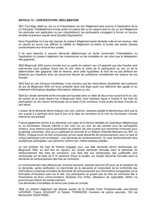 ARTICLE 12 – CONTESTATION / RÉCLAMATION 
12.1 Tout litige relatif au Jeu ou à l’interprétation de son Règlement sera soumis à l’application de la Loi française. Préalablement à toute action en justice liée ou en rapport avec le Jeu ou son Règlement (en particulier son application ou son interprétation), les participants s’engagent à former un recours amiable et gracieux auprès de la Société Organisatrice. 
Dans l'hypothèse où l'une des clauses du présent Règlement serait déclarée nulle et non avenue, cela ne saurait en aucun cas affecter la validité du Règlement lui-même et toutes ses autres clauses conserveraient leur force et leur portée. 
Il ne sera répondu à aucune demande téléphonique ou écrite concernant l’interprétation ou l’application du présent règlement, les mécanismes ou les modalités du Jeu ainsi que la désignation des gagnants. 
12.2 Blogmusik SAS pourra annuler tout ou partie du présent Jeu s’il apparaît que des fraudes sont intervenues sous quelque forme que ce soit, dans le cadre de la participation au Jeu ou de la détermination des gagnants. Elle se réserve, dans cette hypothèse, le droit de ne pas attribuer les dotations aux fraudeurs et/ou de poursuivre devant les juridictions compétentes les auteurs de ces fraudes. 
12.3 Sauf en cas d’erreurs manifestes, il est convenu que les informations résultantes des systèmes de jeu de Blogmusik SAS ont force probante dans tout litige quant aux éléments des appels et au traitement informatique desdites informations relatives au Jeu. 
12.4 Sur simple demande écrite envoyée par la poste dans un délai de deux mois suivant la fin du Jeu (le cachet de la poste faisant foi) à Blogmusik SAS, dont l’adresse figure à l’article 8, les frais de participation au Jeu seront remboursés sur la base d’une connexion d’une durée de deux minutes au tarif réduit. 
L’auteur de la demande devra indiquer son nom, prénom, adresse postale et électronique ainsi que le Jeu auquel il a participé ainsi que le jour et la date de connexion et le nom du fournisseur d’accès internet le cas échéant. 
Il devra également joindre à sa demande une copie de la facture détaillée de l’opérateur téléphonique ou du fournisseur d’accès internet à son nom (ou au nom de ses parents pour les participants mineurs, sous réserve que la participation au présent Jeu soit ouverte aux personnes mineures) pour la période concernée, ainsi qu’un justificatif de domicile et un Relevé d'Identité Bancaire (ou RIP, ou RICE). Chaque envoi ne doit comprendre qu'une seule demande de remboursement, pour un seul et unique participant (une enveloppe : une demande de remboursement). Un seul remboursement sera accepté par participation, par personne (même nom, même adresse postale). 
Le cas échéant, les frais de timbres engagés pour une telle demande seront remboursés par Blogmusik SAS, au tarif lent en vigueur, sur simple demande formulée dans la demande de remboursement des frais de connexion. Les frais liés aux photocopies des justificatifs sont remboursés sur la base de 0,15 centimes d'euro le feuillet, sur simple demande formulée dans la demande de remboursement des frais de connexion. 
Le remboursement sera effectué par virement bancaire, adressé dans les 60 jours de la réception de la demande, après vérification du bien-fondé de la demande et notamment de la conformité des informations contenues à la lettre de demande de remboursement aux informations enregistrées sur le formulaire d'inscription saisi sur le site. Les participants ne payant pas de frais de connexion liés à l'importance de leurs communications (titulaires d'un forfait, utilisateurs de cybercâble, ADSL) ne pourront pas obtenir de remboursement. 
Les demandes incomplètes ne seront pas prises en compte. 
12.5. Le présent règlement est déposé auprès de la Société Civile Professionnelle Jean-Daniel LACHKAR, Franck GOUGUET et Sylvain THOMAZON, Huissiers de justice associés, 156 rue Montmartre 75002 PARIS. 
