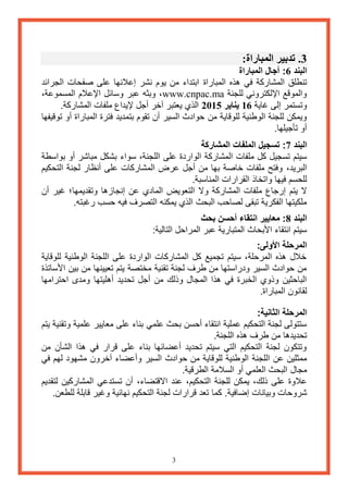 3 
3. تدبير المباراة: 
البند 6: آجال المباراة 
تنطلق المشاركة في هذه المباراة ابتداء من يوم نشر إعلانها على صفحات الجرائد 
والموقع الإلكتروني للجنة www.cnpac.ma ، وبثه عبر وسائل الإعلام المسموعة، 
وتستمر إلى غاية 16 يناير 2015 الذي يعتبر آخر أجل لإيداع ملفات المشاركة. 
ويمكن للجنة الوطنية للوقاية من حوادث السير أن تقوم بتمديد فترة المباراة أو توقيفها 
أو تأجيلها. 
البند 7: تسجيل الملفات المشاركة 
سيتم تسجيل كل ملفات المشاركة الواردة على اللجنة، سواء بشكل مباشر أو بواسطة 
البريد، وفتح ملفات خاصة بها من أجل عرض المشاركات على أنظار لجنة التحكيم 
للحسم فيها واتخاذ القرارات المناسبة. 
لا يتم إرجاع ملفات المشاركة ولا التعويض المادي عن إنجازها وتقديمها؛ غير أن 
ملكيتها الفكرية تبقى لصاحب البحث الذي يمكنه التصرف فيه حسب رغبته. 
البند 8: معايير انتقاء أحسن بحث 
سيتم انتقاء الأبحاث المتبارية عبر المراحل التالية: 
المرحلة الأولى: 
خلال هذه المرحلة، سيتم تجميع كل المشاركات الواردة على اللجنة الوطنية للوقاية 
من حوادث السير ودراستها من طرف لجنة تقنية مختصة يتم تعيينها من بين الأساتذة 
الباحثين وذوي الخبرة في هذا المجال وذلك من أجل تحديد أهليتها ومدى احترامها 
لقانون المباراة. 
المرحلة الثانية: 
ستتولى لجنة التحكيم عملية انتقاء أحسن بحث علمي بناء على معايير علمية وتقنية يتم 
تحديدها من طرف هذه اللجنة. 
وتتكون لجنة التحكيم التي سيتم تحديد أعضائها بناء على قرار في هذا الشأن من 
ممثلين عن اللجنة الوطنية للوقاية من حوادث السير وأعضاء آخرون مشهود لهم في 
مجال البحث العلمي أو السلامة الطرقية. 
علاوة على ذلك، يمكن للجنة التحكيم، عند الاقتضاء، أن تستدعي المشاركين لتقديم 
شروحات وبيانات إضافية. كما تعد قرارات لجنة التحكيم نهائية وغير قابلة للطعن. 
 
