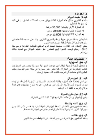 4 
4. الجوائز: 
البند 9: طبيعة الجوائز 
ستمنح للفائزين خلال هذه المباراة ثلاثة جوائز حسب المجالات المشار لها في البند 
2، موزعة كما يلي: 
 الجائزة الأولى وقيمتها: 300000 درهم؛ 
 الجائزة الثانية وقيمتها: 200000 درهم؛ 
 الجائزة الثالثة وقيمتها: .... 10 درهم. 
كما يمكن إضافة جوائز عينية أو نقدية أخرى للفائزين، بناء على مساهمة المحتضنين 
وشركاء اللجنة الوطنية للوقاية من حوادث السير. 
سيتم الإعلان عن الفائزين بمناسبة تخليد اليوم الوطني للسلامة الطرقية برسم سنة 
2065 ، وسيتم توجيه الدعوة إليهم لحضور حفل تسليم الجوائز مع تحديد مكانه 
وزمانه. 
5. مقتضيات عامة: 
البند 10 : المسؤولية 
لا تتحمل اللجنة الوطنية للوقاية من حوادث السير أية مسؤولية بخصوص المحاولات 
الفاشلة للمشاركة في المباراة، كما تعتبر غير مسؤولة في حالة عدم التوصل بملف 
المشاركة أو ضياعه أو تعرضه للتلف أثناء عملية إرساله. 
البند 11 : تعيين موثق 
من أجل إحاطة هذه المباراة بكافة الضمانات القانونية و الإدارية اللازمة، تم إيداع 
قانون المباراة لدى الأستاذ الموثق أنس بنزكري، عنوانه شارع ميشليفن، 22 إقامة 
مولاي إدريس، الشقة 6 الرباط. - 
البند 12 : قبول قانون المباراة 
يعتبر إيداع أو إرسال ملفات الترشيح قبولا كاملا لقانون المباراة. 
البند 13 : الإلغاء والتحفظ 
يحتفظ المنظمون بحق الإلغاء أو الإضافة الجزئية او الكلية للمباراة إذا اقتضى الأمر ذلك، بدون 
مبرر لهذا القرار. كما يمكن للجنة التحكيم أن تحجب جائزة من الجوائز المخصصة. 
البند 14 : مختلفات 
يحتفظ المنظمون بحق التصرف في جميع الحالات غير المتوقعة ضمن هذا القانون. 
