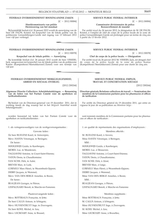 BELGISCH STAATSBLAD — 07.02.2012 — MONITEUR BELGE                                                          8669

   FEDERALE OVERHEIDSDIENST BINNENLANDSE ZAKEN                                          SERVICE PUBLIC FEDERAL INTERIEUR
                                                     [C − 2012/00084]                                                       [C − 2012/00084]
                   Hoofdcommissaris van politie                                            Commissaire divisionnaire de police
                   Hernieuwing van het mandaat                                                Renouvellement de mandat
  Bij koninklijk besluit d.d. 26 januari 2012 wordt de aanwijzing van de     Par arrêté royal du 26 janvier 2012, la désignation de M. DE PAUW,
heer DE PAUW, Kristof, tot korpschef van de lokale politie van de          Kristof, à l’emploi de chef de corps de la police locale de la zone de
politiezone Geraardsbergen-Lierde met ingang van 13 februari 2012          police Geraardsbergen-Lierde est prolongée pour un terme de cinq ans
voor vijf jaar verlengd.                                                   à partir du 13 février 2012.

                                                  *
   FEDERALE OVERHEIDSDIENST BINNENLANDSE ZAKEN                                          SERVICE PUBLIC FEDERAL INTERIEUR
                                                [C − 2012/00078]                                                             [C − 2012/00078]
          Korpschef van de lokale politie. — Aanwijzing                              Chef de corps de la police locale. — Désignation
   Bij koninklijk besluit d.d. 26 januari 2012 wordt de heer VISSERS,        Par arrêté royal du 26 janvier 2012 M. VISSERS, Jack, est désigné chef
Jack, aangewezen tot korpschef van de lokale politie van de politiezone    de corps de la police locale de la zone de police Kastze
Kastze (Kampenhout/Steenokkerzeel/Zemst) voor een termijn van              (Kampenhout/Steenokkerzeel/Zemst) pour une durée de cinq ans.
vijf jaar.

                                                  *
     FEDERALE OVERHEIDSDIENST WERKGELEGENHEID,                                           SERVICE PUBLIC FEDERAL EMPLOI,
             ARBEID EN SOCIAAL OVERLEG                                                  TRAVAIL ET CONCERTATION SOCIALE
                                                         [2012/200244]                                                              [2012/200244]

Algemene Directie Collectieve Arbeidsbetrekkingen. — Benoeming             Direction générale Relations collectives de travail. — Nomination des
  van de leden van het Paritair Comité voor de apotheken en                  membres de la Commission paritaire pour les pharmacies et offices
  tariﬁcatiediensten                                                         de tariﬁcation


  Bij besluit van de Directeur-generaal van 19 december 2011, dat in         Par arrêté du Directeur général du 19 décembre 2011, qui entre en
werking treedt de dag waarop het in het Belgisch Staatsblad wordt          vigueur le jour de sa publication au Moniteur belge :
bekendgemaakt :


  worden benoemd tot leden van het Paritair Comité voor de                    sont nommés membres de la Commission paritaire pour les pharma-
apotheken en tariﬁcatiediensten :                                          cies et offices de tariﬁcation :


  1. als vertegenwoordigers van de werkgeversorganisaties :                  1. en qualité de représentants des organisations d’employeurs :
                            Gewone leden :                                                           Membres effectifs :
  De heer BUELENS Karel, te Antwerpen;                                       M. BUELENS Karel, à Anvers;
  Mevr. HAYEN Véronique, te Beringen;                                        Mme HAYEN Véronique, à Beringen;
    De heren :                                                                 MM. :
  HOOGEWIJS Guido, te Keerbergen;                                            HOOGEWIJS Guido, à Keerbergen;
  MOREL Luc, te Moeskroen;                                                   MOREL Luc, à Mouscron;
  TAGLIAVINI Antoine, te Court-Saint-Etienne;                                TAGLIAVINI Antoine, à Court-Saint-Etienne;
  TATON Denis, te Chaudfontaine;                                             TATON Denis, à Chaudfontaine;
  VAN SCHIL Dirk, te Aalst;                                                  VAN SCHIL Dirk, à Alost;
  BREYER Marc, te Luik;                                                      BREYER Marc, à Liège;
  CORNELY Marc-Henri, te Wezembeek-Oppem;                                    CORNELY Marc-Henri, à Wezembeek-Oppem;
  DEBRY Jacques, te Wemmel;                                                  DEBRY Jacques, à Wemmel;
  Mevr. VAN DEN BERGE Annelies, te Boom;                                     Mme VAN DEN BERGE Annelies, à Boom;
    De heren :                                                                 MM. :
  BEAUJEAN Georges, te Fléron;                                               BEAUJEAN Georges, à Fléron;
  LESPAGNARD Benoît, te Marche-en-Famenne.                                   LESPAGNARD Benoît, à Marche-en-Famenne.


                      Plaatsvervangende leden :                                                    Membres suppléants :
  Mevr. BOTTRIAUX Françoise, te Jette;                                       Mme BOTTRIAUX Françoise, à Jette;
  De heer CALUS Antoon, te Ichtegem;                                         M. CALUS Antoon, à Ichtegem;
  Mevr. HUYSENTRUYT Inge, te Zwevegem;                                       Mme HUYSENTRUYT Inge, à Zwevegem;
  De heer KOHL Michel, te Ans;                                               M. KOHL Michel, à Ans;
  Mevr. LECROART Anne, te Brussel;                                           Mme LECROART Anne, à Bruxelles;
 