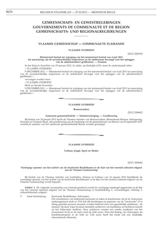 8676                      BELGISCH STAATSBLAD — 07.02.2012 — MONITEUR BELGE



                      GEMEENSCHAPS- EN GEWESTREGERINGEN
                   GOUVERNEMENTS DE COMMUNAUTE ET DE REGION
                    GEMEINSCHAFTS- UND REGIONALREGIERUNGEN


                        VLAAMSE GEMEENSCHAP — COMMUNAUTE FLAMANDE

                                                     VLAAMSE OVERHEID
                                                                                                         [2012/200670]
                         Ministerieel besluit tot wijziging van het ministerieel besluit van 4 juli 2011
              tot aanwijzing van de sociaalrechtelijke inspecteurs en de ambtenaren bevoegd voor het opleggen
                                        van de administratieve geldboeten. — Erratum
           In het Belgisch Staatsblad van 25 januari 2012, 2e editie, op bladzijde 6152, moet de onderstaande tekst :
           « VLAAMSE OVERHEID
           9 DECEMBER 2012. — Ministerieel besluit tot wijziging van het ministerieel besluit van 4 juli 2011 tot aanwijzing
       van de sociaalrechtelijke inspecteurs en de ambtenaren bevoegd voor het opleggen van de administratieve
       geldboeten ».
           vervangen worden door :
           « VLAAMSE OVERHEID
           Werk en Sociale Economie
           9 DECEMBER 2011. — Ministerieel besluit tot wijziging van het ministerieel besluit van 4 juli 2011 tot aanwijzing
       van de sociaalrechtelijke inspecteurs en de ambtenaren bevoegd voor het opleggen van de administratieve
       geldboeten ».

                                         *
                                                     VLAAMSE OVERHEID

                                                          Bestuurszaken
                                                                                                              [2012/200662]
                               Autonoom gemeentebedrijf. — Statutenwijziging. — Goedkeuring
           Bij besluit van 24 januari 2012 hecht de Vlaamse minister van Bestuurszaken, Binnenlands Bestuur, Inburgering,
       Toerisme en Vlaamse Rand, zijn goedkeuring aan de beslissing van de gemeenteraad van Beerse van 29 september 2011
       waarbij de statuten van het autonoom gemeentebedrijf Beerse worden gewijzigd.



                                         *

                                                     VLAAMSE OVERHEID

                                                 Cultuur, Jeugd, Sport en Media




                                                                                                              [2012/200606]

       Voorlopige opname van het archief van de Insolvente Boedelkamer in de lijst van het roerend cultureel erfgoed
                                             van de Vlaamse Gemeenschap


           Bij besluit van de Vlaamse minister van Leefmilieu, Natuur en Cultuur van 16 januari 2012 betreffende de
       voorlopige opname van het archief van de Insolvente Boedelkamer in de lijst van het roerend cultureel erfgoed van de
       Vlaamse Gemeenschap wordt bepaald :

            Artikel 1. De volgende verzameling van roerende goederen wordt als voorlopige maatregel opgenomen in de lijst
       van het roerend cultureel erfgoed van de Vlaamse Gemeenschap in hoofdafdeling 2, verzamelingen; afdeling 3,
       cultuurhistorisch erfgoed :
       1o    korte beschrijving :    Insolvente Boedelkamer Antwerpen.
                                     Om schuldeisers van faillerende personen of zaken te beschermen, beval de Antwerpse
                                     stadsmagistraat reeds in 1518 dat alle bezittingen en papieren van de ″insolvente″ of in
                                     faling geraakte persoon moesten worden beheerd door een gerechtelijk ambtenaar : de
                                     amman. Op deze wijze kwamen tientallen archieven van handelaars en bedrijven terecht
                                     op het Antwerpse stadhuis. Deze archieven vormen een unieke staalkaart van het
                                     economisch leven in de stad vanaf de 16de eeuw. Door het belang van Antwerpen als
                                     handelsmetropool in de 16de en 17de eeuw heeft het fonds ook een duidelijke
                                     internationale dimensie;
 