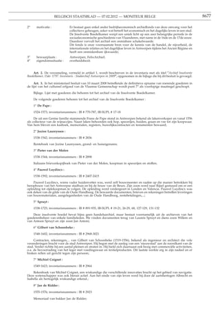 BELGISCH STAATSBLAD — 07.02.2012 — MONITEUR BELGE                                                          8677

2o     motivatie :              Er bestaat geen enkel ander bedrijfseconomisch archieffonds van deze omvang voor het
                                collectieve geheugen, zeker wat betreft het economisch en het dagelijks leven in een stad.
                                De Insolvente Boedelkamer werpt een uniek licht op een zeer belangrijke periode in de
                                sociaaleconomische geschiedenis van Vlaanderen, met name in de 16de en de 17de eeuw.
                                Daardoor vervult het archief een onmisbare schakelwaarde.
                                Dit fonds is onze voornaamste bron voor de kennis van de handel, de nijverheid, de
                                internationale relaties en het dagelijkse leven in Antwerpen tijdens het Ancien Régime en
                                heeft een onmiskenbare ijkwaarde;
3o     bewaarplaats :           Antwerpen, FelixArchief;
4o     eigendomssituatie :      overheidsbezit.


    Art. 2. De verzameling, vermeld in artikel 1, wordt beschreven in de inventaris met als titel ″Archief Insolvente
Boedelkamer, 15de- 1797. Inventaris - Stadarchief Antwerpen in 2009″, opgenomen in de bijlage die bij dit besluit is gevoegd.

     Art. 3. In het ministerieel besluit van 10 maart 2008 betreffende de deﬁnitieve opname van roerende goederen in
de lijst van het cultureel erfgoed van de Vlaamse Gemeenschap wordt punt 7o als voorlopige maatregel geschrapt.

     Bijlage. Lijst met goederen die behoren tot het archief van de Insolvente Boedelkamer.

     De volgende goederen behoren tot het archief van de Insolvente Boedelkamer :

     1o De Pape :

     1524-1573; inventarisnummers : IB # 770-787, IB-SUPL # 17-18

     De uit een Gentse familie stammende Frans de Pape stond in Antwerpen bekend als lakenverkoper en vanaf 1556
als collecteur van de wijnaccijns. Naast laken behoorden ook hop, specerijen, huiden, graan en vee tot zijn koopwaar.
Van hem bleven een kasboek, memorialen, registers, huwelijkscontracten en testamenten bewaard;

     2o Jozine Laureyssen :

     1538-1542; inventarisnummers : IB # 2836

     Renteboek van Jozine Laureyssen, grond- en huiseigenares;

     3o Pieter van der Molen

     1538-1544; inventarisnummers : IB # 2898

     Italiaans brievenkopijboek van Pieter van der Molen, koopman in specerijen en stoffen;

     4o Pauwel Luydincx :

     1538-1592; inventarisnummers : IB # 2407-2415

    Pauwel Luydincx, wiens vader huidenvetter was, werd zelf bouwmeester en raakte op die manier betrokken bij
heropbouw van het Antwerpse stadhuis en bij de bouw van de Beurs. Zijn zoon werd naar Rijsel gestuurd om er een
opleiding tot zijdekoopman te volgen. De opleiding werd verdergezet in Londen en Valencia. Pauwel Luydincx was
ook deken van de gilde van de Oude Handboog. De bewaarde documenten, brieven en rekeningen betreffen leveringen
van bouwmaterialen, aangelegenheden van de Oude Handboog, rentebetalingen,...;

     5o Spruyt :

     1538-1725; inventarisnummers : IB # 891-935, IB-SUPL # 19-21, 26-29, 68, 127-129, 131-132

    Deze insolvente boedel bevat bijna geen handelsarchief, maar bestaat voornamelijk uit de archieven van het
goederenbeheer van enkele familieleden. We vinden documenten terug van Laureis Spruyt en diens zoon Willem en
van Antoon Spruyt en zijn zoon Jan Antoni;

     6o Gilbert van Schoonbeke :

     1548-1602; inventarisnummers : IB # 2968-3021

     Contracten, rekeningen,... van Gilbert van Schoonbeke (1519-1556), bekend als ingenieur en architect die vele
veranderingen bracht voor de stad Antwerpen. Hij begon met de aanleg van een ’nieuwstad’ aan de noordkant van de
stad. Verder richtte hij een aantal pleinen en straten in. Hij hield zich daarnaast ook bezig met commerciële activiteiten,
o.a. de bevoorrading van het leger met voedingswaar en textielproducten. Dit laatste werkte erg in zijn nadeel en er
braken rellen uit gericht tegen zijn persoon;

     7o Michiel Coignet :

     1549-1623; inventarisnummers : IB # 2964

    Rekenboek van Michiel Coignet, een wiskundige die verschillende innovaties bracht op het gebied van navigatie.
Deze wetenschapper was ook literair actief. Aan het einde van zijn leven werd hij door de aartshertogen Albrecht en
Isabella als hertogelijk wiskundige erkend.;

     8o Jan de Ridder :

     1555-1576; inventarisnummers : IB # 2923

     Memoriaal van bakker Jan de Ridder;
 