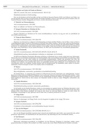 8680                     BELGISCH STAATSBLAD — 07.02.2012 — MONITEUR BELGE

           32o Families van Colen, de Groote en Hureau :
           1606-1771, meeste 17de eeuw; inventarisnummers : IB # 11-132
           Handelsdocumenten en briefwisseling.
           Een van de kinderen uit het huwelijk van Jan van Colen en Susanna Hureau (1632) was Gisberto van Colen, van
       wie het grootste deel van deze inventaris komt. De familie handelde vooral in wol, lijnwaad, kant en boeken. Ook van
       Susanna Hureaus moeder, Margaretha de Groote, worden documenten bewaard;
           33o Henrick van Nieuwenhuysen :
           1610; inventarisnummers : IB # 2900
           Berei- en verfboek van Henrick van Nieuwenhuysen;
           34o Jacques Cekouheer en Abraham de Hu :
           1611-1614; inventarisnummers : IB # 2805
           Jacques Cekouheer en Abraham de Hu waren textielhandelaars, waarvan nu nog een stof- en schuldboek uit
       1611-1614 wordt bewaard;
           35o Firma de Weer-Tholincx :
           1611-1664; inventarisnummers : IB # 1560-1576
            Registers van inkomsten en uitgaven en briefwisseling van ﬁrma de Weer-Tholincx. Jan de Weer, wiens wortels in
       ’s-Hertogenbosch lagen, huwde in Antwerpen in 1630 met Anna Maria Tholincx. Net als zijn vader was hij koopman.
       Hoewel zijde en lijnwaad de voornaamste handelsartikelen waren, moet de familie ook gehandeld hebben in andere
       producten. Ze importeerden onder andere Spaanse wol en indigo. Naast Jan de Weer waren ook zijn zus Adriana en
       zijn eigen zoon Godefridus jr. bij de handel betrokken. De Weer zelf was betrokken bij verschillende geldoperaties;
           36o Firma Forchondt :
           1611-1711; inventarisnummers : IB # 1033-1255, IB-SUPL # 24-25, 40-52, 95
           (Handels)briefwisseling, memorieboeken, kasboeken en rekeningen van Forchondt.
            In 1603 kwam Melchior Forchondt, afkomstig uit Breslau, in Oostende aan en reisde verder door naar Antwerpen.
       Hij huwde er en werd bekend als fabrikant van kunstmeubelen. Zijn zoon Guilliam, kunstschilder van opleiding, wilde
       in de voetsporen van zijn vader treden en vervaardigde kunstmeubelen. Omdat zijn proefstuk niet door het
       houtwerkersambacht werd aanvaard, legde hij zich toe op de handel en export van kunstwerken. Susanna, een van de
       dochters van Guilliam, was ondanks haar status van geestelijke dochter, geen onbekende in de handelssector. Ook
       verschillende zonen van Guilliam, hadden banden met de handelswereld. Ze handelden onder andere in juwelen,
       diamanten, kunstvoorwerpen en later wol, huiden, kant en brandewijn;
           37o Reyns :
           1612-1772; inventarisnummers : IB # 1822-1860
           Brievenkopijboeken, memorialen, grootboeken en handelsbriefwisseling.
            De familie Reyns, in oorsprong uit Loenhout en Wuustwezel, leverde Antwerpen een rechtsgeleerde. Laureys
       Reyns (en na hem zijn zoon Johannes Philippus), was er advocaat. Johannes had twee ondernemende dochters : Anna
       Philippina en Isabella Regina. De eerste huwde met de Amsterdamse koopman Willem van Hoogerwoert, de tweede
       bleef ongehuwd. Samen dreven deze dames een bloeiende handel in kant en Anna Philippina verhandelde ook
       diamanten;
           38o Familie Borrekens :
           1614-1710; inventarisnummers : IB # 1256-1389
           Handelsbriefwisseling, journalen, memorialen, grootboeken,...
            In de boedel van de familie Borrekens vinden we documenten en registers terug van Abraham Borrekens, vader
       van Jan Baptist Borrekens sr., die op zijn beurt vader was van Peter Paulus Borrekens. Deze laatste huwde met Anna
       Juliana Cockx. Peter Paulus overleedt vrij vroeg en zijn vrouw en zoon Jan Baptist jr. zetten de zaak verder. Ze
       handelden voornamelijk in wijn, lijnwaad, saai en later ook in zuiderse producten en textiel;
           39o Diego Pardo :
           1615-1620; inventarisnummers : IB # 2908
           Brieven en rekeningen van Diego Pardo was een koopman in tapijten in de vroege 17de eeuw;
           40o Jacques Aertssen :
           1616-1652; inventarisnummers : IB # 2796-2798
           Grootboek en brievenbundels van textielhandelaar Jacques Aertssen;
           41o Jan van der Bequen :
           1616-1655; inventarisnummers : IB # 2378-2388, IB-SUPL # 2, 9
           Jan van der Bequen handelde in granen maar verzond ook textielwaren naar Cadix, van waaruit hij ook andere
       producten importeerde. De handelsbrieven die zijn bewaard, zijn afkomstig uit vele verschillende steden;
           42o Jan Hermans :
           1617-1669; inventarisnummers : IB # 1546-1549
           Memoriaal, rekeningen-courantboek, en kopijboek van Jan Hermans, koopman in specerijen, stoffen, saaien,
       passementwerken en katoen. Hij overleed voor 1626, waarna zijn vrouw Maria Huybrechts de handel voortzette;
 