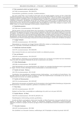 BELGISCH STAATSBLAD — 07.02.2012 — MONITEUR BELGE                                                         8681

    43o Het economisch archief van familie de Pret :
    1617-1862; inventarisnummers : IB # 2456-2718
    Facturenboeken, grootboeken, journalen, wisselbrievenboeken,...
    Een groot aantal leden van de familie de Pret heeft zich met handel ingelaten. Jacomo de Pret I (1643-1703)
handelde in diamanten, wijn, suiker en textiel. Zijn oudste zoon Jacomo II(1672-1736) was de stichter van de Oostendse
of Generaal Indische Compagnie. Hij was ook bankier en gezworen erﬂaat (lees : rechter) van de Tol- en Warandekamer.
Arnoldus de Pret I, zoon van Jacomo I, was stadsaalmoezenier. Arnoldus II werd geadeld en kreeg de titel ’heer van
Calesberg en Hemiksem’. Hij behaalde ook de titel van ’licentiaat in de rechten’ en die van stadsaalmoezenier. Paul
Jacomo Cloots, zoon van Paul Cloots en Catharina de Pret, werd geboren in Amsterdam in 1672 en werd in de adel
opgenomen als baron. Hij kocht de heerlijkheid Schilde. Hij handelde met Azië in thee, schelpen en waaiers. In de
boedel vinden we eveneens rekeningen van het kantoor in Kanton (China);
    44o Handelsdocumenten :
    1617-18de eeuw; inventarisnummers : IB # 2446-2455.
     Wat het meeste in het oog springt binnen deze documenten is het gedrukte boek ’Manière la plus industrieuse
suptille & briefve qu’on pourra veoir et qui n’a encore este imprimee a tenir iustement et parfaictement, livres, de casse,
de comptes...’dat Michel van Damme in 1606 in Rouen uitbracht. Van Damme werd geboren in Brugge en trok later
naar Rouen, waar dit werk in 1606 werd gedrukt bij Nicollas Dugort. Vandaag worden er slechts twee exemplaren van
dit 17de-eeuws drukwerk bewaard, het ene in Londen (British Library) en het andere in de archieven van de Insolvente
Boedelskamer van het Antwerpse stadsarchief. Onderzoekers Jacques Bottin en Isabelle Vérité plannen samen met de
Commission pour l’histoire économique et ﬁnancière de la France een heruitgave van het werk van Michel van Damme;
    45o Godgaf Verhulst :
    1618-1650; inventarisnummers : IB # 2263-2264
    Memorieboek en memoriaal van Godgaf Verhulst (1592-1676), drukker en boekhandelaar in de Kammenstraat
vanaf 1617. Hij drukte voornamelijk schoolboeken en volksboeken.;
    46o Onbekende insolvente boedels :
    1618-1751; inventarisnummers : IB # 2948-2952
    Deze nummers bevatten een aantal insolvente boedels van onbekende personen;
    47o Jan van Keyssel :
    1620-1639; inventarisnummers : IB # 2376-2377
   Briefwisseling en rekeningen van de protestantse koopman Jan van Keyssel, die banden had met Amsterdam.
Naast het ambt van koopman, bekleedde hij ook dat van procureur in de rechten;
    48o Gilles Meulenberghs :
    1620-1686; inventarisnummers : IB # 2893-2897
     Gilles Meulenberghs was naast papierhandelaar ook verkoper van cremerijen (kruidenierswaren) en glazenmaker
en -lapper. Van hem worden rekeningen, brieven, familiestukken en memorialen bewaard;
    49o Familie de Groote - Herincx :
    1621-1736; inventarisnummers : IB # 133-229
    Grootboeken, brievenkopijboeken, familiedocumenten, briefwisseling,... van de familie de Groote-Herincx. Een
huwelijk verbond de families de Groote en Herincx in 1648. Hun handel bestond voornamelijk uit de uitvoer van
Vlaams textiel en de invoer van zuiderse specialiteiten;
    50o Familie de Wannemaecker :
    1622-1716; inventarisnummers : IB # 2395-2397
    Memoriaal en documenten van familiale aard. De documenten in deze boedel hebben betrekking op vijf generaties
de Wannemaecker, waaronder kooplieden, apothekers en handelaars in stoffen;
    51o Peter Fabry :
    1623-1633; inventarisnummers : IB # 1577
    Kasboek van Peter Fabry, vermoedelijk een oudkleerkoper die actief was in de jaren 1623-1633;
    52o Familie Musson - de Wael :
    1624-1723; inventarisnummers : IB # 292-732, IB-SUPL # 15
    Handelsregisters, briefwisseling, journalen, grootboeken,...
    Cornelis de Wael jr. werd geboren uit het eerste huwelijk van Maria Fourmenois, maar groot gebracht door zijn
moeder en stiefvader Mattijs Musson. Musson en Fourmenois handelden voornamelijk in kunstvoorwerpen,
ebbenhout, meubelen en spiegels, terwijl hun opvolger de Wael voornamelijk bekend stond als handelaar in huiden en
suiker;
    53o Alexander Lemmens :
    1626-1627; inventarisnummers : IB # 2840
    Het schuldboek van Alexander Lemmens, oudkleerkoper, telt 53 bladzijden en beslaat de periode 1626-1627;
 