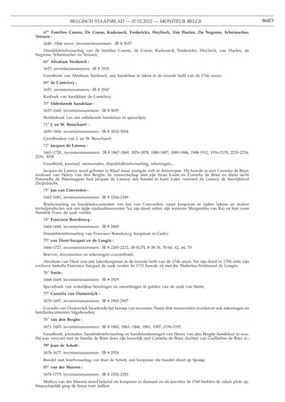 BELGISCH STAATSBLAD — 07.02.2012 — MONITEUR BELGE                                                     8683

    67o Families Casens, De Coene, Kaderaeck, Frederickx, Heylinck, Van Haelen, De Negrone, Scheimacher,
Verssen :
    1648 -18de eeuw; inventarisnummers : IB # 3037
   Handelsbriefwisseling van de families Casens, de Coene, Kaderaeck, Frederickx, Heylinck, van Haelen, de
Negrone, Scheimacher en Verssen;
    68o Abraham Verdonck :
    1657; inventarisnummers : IB # 2935
    Grootboek van Abraham Verdonck, een handelaar in laken in de tweede helft van de 17de eeuw;
    69o de Cantelroy :
    1657; inventarisnummers : IB # 2947
    Kasboek van handelaar de Cantelroy;
    70o Onbekende handelaar :
    1657-1660; inventarisnummers : IB # 3035
    Notitieboek van een onbekende handelaar in specerijen;
    71o J. en W. Bosschaert :
    1659-1800; inventarisnummers : IB # 3032-3034
    Grootboeken van J. en W. Bosschaert;
    72o Jacques de Lannoy :
    1661-1728.; inventarisnummers : IB # 1867-1869, 1876-1878, 1880-1887, 1889-1906, 1908-1912, 1916-2155, 2219-2254,
2256, 3038
    Grootboek, journaal, memorialen, (handels)briefwisseling, rekeningen,...
    Jacques de Lannoy werd geboren in Rijsel maar vestigde zich in Antwerpen. Hij huwde er met Cornelia de Brier,
weduwe van Henry van den Berghe. In vennootschap met zijn broer Louis en Cornelia de Brier en diens nicht
Petronella de Waerseggere had Jacques de Lannoy een handel in kant. Later verwierf de Lannoy de heerlijkheid
Zwijndrecht;
    73o Jan van Coevorden :
    1662-1681; inventarisnummers : IB # 2344-2349
     Briefwisseling en handelsdocumenten van Jan van Coevorden, naast koopman in zijden lakens en andere
textielproducten ook een tijdje stadsaalmoezenier. Na zijn dood zetten zijn weduwe Margaretha van Ray en hun zoon
Hendrik Frans de zaak verder;
    74o Francisco Boesdoncq :
    1664-1668; inventarisnummers : IB # 2800
    Handelsbriefwisseling van Francisco Boesdoncq, koopman in Cadix;
    75o van Diest-Sucquet en de Longin :
    1666-1727; inventarisnummers : IB # 2265-2272, IB-SUPL # 38-39, 55-60, 62, 64, 79
    Brieven, documenten en rekeningen-courantboek.
   Abraham van Diest was een lakenkoopman in de tweede helft van de 17de eeuw. Na zijn dood in 1704 zette zijn
weduwe Isabella Francisca Sucquet de zaak verder. In 1715 huwde zij met jhr. Hubertus Ferdinand de Longin;
    76o Smits :
    1668-1669; inventarisnummers : IB # 2929
    Specieboek van wekelijkse betalingen en omzettingen in gulden van de zaak van Smits;
    77o Cornelis van Oostenrijck :
    1670-1697; inventarisnummers : IB # 2902-2907
    Cornelis van Oostenrijck beoefende het beroep van tavernier. Naast drie memorialen worden er ook rekeningen en
familiedocumenten bijgehouden;
    78o van den Berghe :
    1671-1685; inventarisnummers : IB # 1862, 1863, 1866, 1881, 1907, 2156-2195
    Grootboek, journalen, handelsbriefwisseling en handelsrekeningen van Henry van den Berghe handelaar in was.
Hij was verwant met de familie de Brier door zijn huwelijk met Cornelia de Brier, dochter van Guillielmo de Brier sr.;
    79o Jean de Schott :
    1676-1677; inventarisnummers : IB # 2926
    Bundel met briefwisseling van Jean de Schott, een koopman die handel dreef op Spanje;
    80o van der Meeren :
    1676-1775; inventarisnummers : IB # 2352-2353
   Mathys van der Meeren stond bekend als koopman in diamant en als juwelier. In 1760 hielden de zaken plots op.
Waarschijnlijk ging de ﬁrma toen failliet;
 