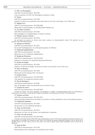 8684                      BELGISCH STAATSBLAD — 07.02.2012 — MONITEUR BELGE

           81o Phil. van Breuseghem :
           1680-1693; inventarisnummers : IB # 2963
           Losse documenten van Phil. Van Breuseghem, handelaar in zijde;
           82o Smout :
           1680-1703; inventarisnummers : IB # 2945
           Kasboek van Smout, een goudsmid in het laatste deel van de 17de en het begin van de 18de eeuw;
           83o Mathijs Cras :
           1680-1715; inventarisnummers : IB # 2806-2808
           Memoriaal en memorieboekje van textielhandelaar Mathijs Cras;
           84o A.J. Rösel van Rosen :
           1685-1698; inventarisnummers : IB # 2964
           Brievenkopijboek van tapijthandelaar A.J. Rösel van Rosen;
           85o Weduwe Jacomo La Houst :
           1685-1699; inventarisnummers : IB # 2834
           Na de dood van Jacomo La Houst zette diens weduwe de diamanthandel verder. Het kasboek van de
       periode 1685-1699 bleef bewaard;
           86o Ignatius de Thiellieu :
           1688-1693; inventarisnummers : IB # 2931
           Een bundel handelspapieren van wolkoopman Ignatius de Thiellieu;
           87o Onbekend tapijthandelaar :
           1688-1700; inventarisnummers : IB # 2966
           Memoriaal van een onbekende tapijthandelaar;
           88o Boudewijn Pieterssen :
           1688-1730; inventarisnummers : IB # 2912-2913
           Kasboek en memoriaal van zeepzieder Boudewijn Pieterssen;
           89o Jacobus de Jonghe :
           1689-1694; inventarisnummers : IB # 2946
           Kasboek van Jacobus de Jonghe, werkzaam als metser aan het einde van de 17de eeuw;
           90o Peter van Rossem :
           1689-1701; inventarisnummers : IB # 2925
           Memoriaal van bierverkoper Peter van Rossem;
           91o Jacobus Geerts :
           1690-1747; inventarisnummers : IB # 2437-2444
           Acht registers van vleeshouwer Jacobus Geerts;
           92o Peer de Borchgrave :
           1693-1699; inventarisnummers : IB # 2801
           Peer de Borchgrave stelde een grootboek op voor Francisco Diaz;
           93o Cornelis de Leeuw :
           1694-1727; inventarisnummers : IB # 2837-2839
          Cornelis de Leeuw was naast apotheker ook handelaar in stoffen en kledingstukken. Naast een rekenboek en
       memoriaal van Cornelis, wordt ook het Latijnse schoolboek van Emmanuel de Leeuw (o1726) bewaard;
           94o Nicolaas van Dam :
           1694-1749; inventarisnummers : IB # 2811-2813
           Naast handelsdocumenten bevat de boedel van Nicolaas van Dam, handelaar in hop, ook familiedocumenten;
           95o Onbekende handelaar :
           1695-1697; inventarisnummers : IB # 3029
           Het journaal van een onbekende handelaar;
           96o Anna van der Eecken :
           1698-1703; inventarisnummers : IB # 2816
           Memoriaal van Anna van der Eecken, een handelaarster in lijnwaad;
           97o Firma van Lidt de Jeude :
           1698-1829; inventarisnummers : IB # 2841-2886
            Cornelis van Lidt de Jeude (1720-1781), lijnwaadhandelaar, trad in 1752 in het huwelijk met Johanna Francisca Lis.
       De gezusters Lis hadden een handel in kant. Later zou Cornelis zijn eigen kanthandel opzetten, die na zijn dood in
       handen kwam van zijn vrouw en hun zoon Peter van Lidt de Jeude. Deze laatste handelde zowel in kant als in
       lijnwaad.;
           98o Jacob de Man :
           1699-1708; inventarisnummers : IB # 1550
           Briefwisseling en losse rekeningen van handelaar Jacob de Man;
 