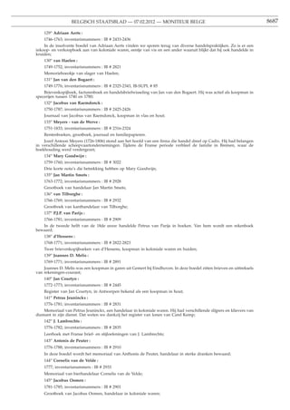BELGISCH STAATSBLAD — 07.02.2012 — MONITEUR BELGE                                                  8687

    129o Adriaan Aerts :
    1746-1763; inventarisnummers : IB # 2433-2436
    In de insolvente boedel van Adriaan Aerts vinden we sporen terug van diverse handelspraktijken. Zo is er een
inkoop- en verkoopboek aan van koloniale waren, eentje van vis en een ander waaruit blijkt dat hij ook handelde in
kruiden;
    130o van Haelen :
    1749-1752; inventarisnummers : IB # 2821
    Memorieboeokje van slager van Haelen;
    131o Jan van den Bogaert :
    1749-1776; inventarisnummers : IB # 2325-2343, IB-SUPL # 85
    Brievenkopijboek, facturenboek en handelsbriefwisseling van Jan van den Bogaert. Hij was actief als koopman in
specerijen tussen 1740 en 1780;
    132o Jacobus van Raemdonck :
    1750-1787; inventarisnummers : IB # 2425-2426
    Journaal van Jacobus van Raemdonck, koopman in vlas en hout;
    133o Meyers - van de Werve :
    1751-1833; inventarisnummers : IB # 2316-2324
    Rentenboeken, grootboek, journaal en familiepapieren.
    Jozef Antoon Meyers (1726-1806) stond aan het hoofd van een ﬁrma die handel dreef op Cadix. Hij had belangen
in verschillende scheepvaartondernemingen. Tijdens de Franse periode verbleef de familie in Bremen, waar de
boekhouding werd verdergezet;
    134o Mary Goodwijn :
    1759-1760; inventarisnummers : IB # 3022
    Drie korte nota’s die betrekking hebben op Mary Goodwijn;
    135o Jan Martin Smets :
    1763-1772; inventarisnummers : IB # 2928
    Grootboek van handelaar Jan Martin Smets;
    136o van Tilborghe :
    1766-1769; inventarisnummers : IB # 2932
    Grootboek van kanthandelaar van Tilborghe;
    137o P.J.P. van Parijs :
    1766-1781; inventarisnummers : IB # 2909
   In de tweede helft van de 18de eeuw handelde Petrus van Parijs in boeken. Van hem wordt een rekenboek
bewaard;
    138o d’Hessens :
    1768-1771; inventarisnummers : IB # 2822-2823
    Twee brievenkopijboeken van d’Hessens, koopman in koloniale waren en huiden;
    139o Joannes D. Melis :
    1769-1771; inventarisnummers : IB # 2891
    Joannes D. Melis was een koopman in garen uit Gemert bij Eindhoven. In deze boedel zitten brieven en uittreksels
van rekeningen-courant;
    140o Jan Courtyn :
    1772-1773; inventarisnummers : IB # 2445
    Register van Jan Courtyn, in Antwerpen bekend als een koopman in hout;
    141o Petrus Jeuninckx :
    1776-1781; inventarisnummers : IB # 2831
    Memoriaal van Petrus Jeuninckx, een handelaar in koloniale waren. Hij had verschillende slijpers en klievers van
diamant in zijn dienst. Dat weten we dankzij het register van lonen van Carel Kemp;
    142o J. Lambrechts :
    1776-1782; inventarisnummers : IB # 2835
    Leerboek met Franse brief- en stijloefeningen van J. Lambrechts;
    143o Antonis de Peuter :
    1776-1788; inventarisnummers : IB # 2910
    In deze boedel wordt het memoriaal van Anthonis de Peuter, handelaar in sterke dranken bewaard;
    144o Cornelis van de Velde :
    1777; inventarisnummers : IB # 2933
    Memoriaal van bierhandelaar Cornelis van de Velde;
    145o Jacobus Oomen :
    1781-1785; inventarisnummers : IB # 2901
    Grootboek van Jacobus Oomen, handelaar in koloniale waren;
 